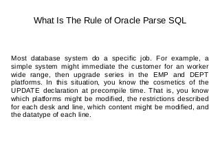What Is The Rule of Oracle Parse SQL
Most database system do a specific job. For example, a
simple system might immediate the customer for an worker
wide range, then upgrade series in the EMP and DEPT
platforms. In this situation, you know the cosmetics of the
UPDATE declaration at precompile time. That is, you know
which platforms might be modified, the restrictions described
for each desk and line, which content might be modified, and
the datatype of each line.
 