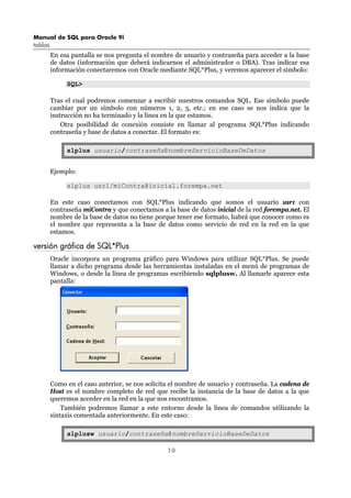 Manual de SQL para Oracle 9i
tablas
10
En esa pantalla se nos pregunta el nombre de usuario y contraseña para acceder a la base
de datos (información que deberá indicarnos el administrador o DBA). Tras indicar esa
información conectaremos con Oracle mediante SQL*Plus, y veremos aparecer el símbolo:
SQL>
Tras el cual podremos comenzar a escribir nuestros comandos SQL. Ese símbolo puede
cambiar por un símbolo con números 1, 2, 3, etc.; en ese caso se nos indica que la
instrucción no ha terminado y la línea en la que estamos.
Otra posibilidad de conexión consiste en llamar al programa SQL*Plus indicando
contraseña y base de datos a conectar. El formato es:
slplus usuario/contraseña@nombreServicioBaseDeDatos
Ejemplo:
slplus usr1/miContra@inicial.forempa.net
En este caso conectamos con SQL*Plus indicando que somos el usuario usr1 con
contraseña miContra y que conectamos a la base de datos inicial de la red forempa.net. El
nombre de la base de datos no tiene porque tener ese formato, habrá que conocer como es
el nombre que representa a la base de datos como servicio de red en la red en la que
estamos.
versión gráfica de SQL*Plus
Oracle incorpora un programa gráfico para Windows para utilizar SQL*Plus. Se puede
llamar a dicho programa desde las herramientas instaladas en el menú de programas de
Windows, o desde la línea de programas escribiendo sqlplusw. Al llamarle aparece esta
pantalla:
Como en el caso anterior, se nos solicita el nombre de usuario y contraseña. La cadena de
Host es el nombre completo de red que recibe la instancia de la base de datos a la que
queremos acceder en la red en la que nos encontramos.
También podremos llamar a este entorno desde la línea de comandos utilizando la
sintaxis comentada anteriormente. En este caso:
slplusw usuario/contraseña@nombreServicioBaseDeDatos
 
