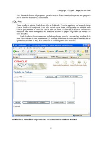 © Copyright - Copyleft ' Jorge Sánchez 2004
11
Esta forma de llamar al programa permite entrar directamente sin que se nos pregunte
por el nombre de usuario y contraseña.
iSQL*Plus
Es un producto ideado desde la versión 9i de Oracle. Permite acceder a las bases de datos
Oracle desde un navegador. Para ello necesitamos tener configurado un servidor web
Oracle que permita la conexión con la base de datos. Utilizar iSQL*Plus es indicar una
dirección web en un navegador, esa dirección es la de la página iSQL*Plus de acceso a la
base de datos.
Desde la página de acceso se nos pedirá nombre de usuario, contraseña y nombre de la
base de datos con la que conectamos (el nombre de la base de datos es el nombre con el
que se la conoce en la red). Si la conexión es válida aparece esta pantalla:
Ilustración 1, Pantalla de iSQL*Plus una vez conectados a una base de datos
 