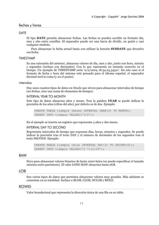 © Copyright - Copyleft ' Jorge Sánchez 2004
17
fechas y horas
DATE
El tipo DATE permite almacenar fechas. Las fechas se pueden escribir en formato día,
mes y año entre comillas. El separador puede ser una barra de dividir, un guión y casi
cualquier símbolo.
Para almacenar la fecha actual basta con utilizar la función SYSDATE que devuelve
esa fecha.
TIMESTAMP
Es una extensión del anterior, almacena valores de día, mes y año, junto con hora, minuto
y segundos (incluso con decimales). Con lo que representa un instante concreto en el
tiempo. Un ejemplo de TIMESTAMP sería ‘2/2/2004 18:34:23,34521’. En este caso si el
formato de fecha y hora del sistema está pensado para el idioma español, el separador
decimal será la coma (y no el punto).
intervalos
Hay unos cuantos tipos de datos en Oracle que sirven para almacenar intervalos de tiempo
(no fechas, sino una suma de elementos de tiempo).
INTERVAL YEAR TO MONTH
Este tipo de datos almacena años y meses. Tras la palabra YEAR se puede indicar la
precisión de los años (cifras del año), por defecto es de dos. Ejemplo:
CREATE TABLE tiempos (meses INTERVAL YEAR(3) TO MONTH);
INSERT INTO tiempos VALUES(’3-2’);
En el ejemplo se inserta un registro que representa 3 años y dos meses.
INTERVAL DAY TO SECOND
Representa intervalos de tiempo que expresan días, horas, minutos y segundos. Se puede
indicar la precisión tras el texto DAY y el número de decimales de los segundos tras el
texto SECOND. Ejemplo:
CREATE TABLE tiempos (dias INTERVAL DAY(3) TO SECOND(0));
INSERT INTO tiempos VALUES(’2 7:12:23’);
RAW
Sirve para almacenar valores binarios de hasta 2000 bytes (se puede especificar el tamaño
máximo entre paréntesis). El valor LONG RAW almacena hasta 2GB.
LOB
Son varios tipos de datos que permiten almacenar valores muy grandes. Más adelante se
comentan en su totalidad. Incluye a BLOB, CLOB, NCLOB y BFILE.
ROWID
Valor hexadecimal que representa la dirección única de una fila en su tabla.
 