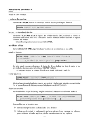 Manual de SQL para Oracle 9i
tablas
18
modificar tablas
cambiar de nombre
La orden RENAME permite el cambio de nombre de cualquier objeto. Sintaxis:
RENAME nombreViejo TO nombreNuevo
borrar contenido de tablas
La orden TRUNCATE TABLE seguida del nombre de una tabla, hace que se elimine el
contenido de la tabla, pero no la tabla en sí. Incluso borra del archivo de datos el espacio
ocupado por la tabla.
Esta orden no puede anularse con un ROLLBACK.
modificar tablas
La versátil ALTER TABLE permite hacer cambios en la estructura de una tabla.
añadir columnas
ALTER TABLE nombreTabla ADD(nombreColumna TipoDatos
[Propiedades]
[,columnaSiguiente tipoDatos [propiedades]...)
Permite añadir nuevas columnas a la tabla. Se deben indicar su tipo de datos y sus
propiedades si es necesario (al estilo de CREATE TABLE).
Las nuevas columnas se añaden al final, no se puede indicar otra posición.
borrar columnas
ALTER TABLE nombreTabla DROP(columna);
Elimina la columna indicada de manera irreversible e incluyendo los datos que contenía.
No se puede eliminar la última columna (habrá que usar DROP TABLE).
modificar columna
Permite cambiar el tipo de datos y propiedades de una determinada columna. Sintaxis:
ALTER TABLE nombreTabla MODIFY(columna tipo [propiedades]
[columnaSiguiente tipo [propiedades] ...]
Los cambios que se permiten son:
Incrementar precisión o anchura de los tipos de datos
Sólo se puede reducir la anchura si la anchura máxima de un campo si esa columna
posee nulos en todos los registros, o todos los valores so o no hay registros
 