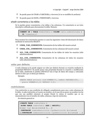 © Copyright - Copyleft ' Jorge Sánchez 2004
19
Se puede pasar de CHAR a VARCHAR2 y viceversa (si no se modifica la anchura)
Se puede pasar de DATE a TIMESTAMP y viceversa
añadir comentarios a las tablas
Se le pueden poner comentarios a las tablas y las columnas. Un comentario es un texto
descriptivo utilizado para documentar la tabla. Sintaxis:
COMMENT ON { TABLE NombreTabla | COLUMN tabla.nombreColumna }
IS ‘Comentario’
Para mostrar los comentarios puestos se usan las siguientes vistas del diccionario de datos
mediante la instrucción SELECT:
USER_TAB_COMMENTS. Comentarios de las tablas del usuario actual.
USER_COL_COMMENTS. Comentarios de las columnas del usuario actual.
ALL_TAB_COMMENTS. Comentarios de las tablas de todos los usuarios (sólo
administradores)
ALL_COL_COMMENTS. Comentarios de las columnas de todos los usuarios
(sólo administradores).
valor por defecto
A cada columna se le puede asignar un valor por defecto durante su creación mediante la
propiedad DEFAULT. Se puede poner esta propiedad durante la creación o modificación
de la tabla, añadiendo la palabra DEFAULT tras el tipo de datos del campo y colocando
detrás el valor que se desea por defecto.
Ejemplo:
CREATE TABLE articulo (cod NUMBER(7), nombre VARCHAR2(25),
precio NUMBER(11,2) DEFAULT 3.5);
restricciones
Una restricción es una condición de obligado cumplimiento para una o más columnas de
la tabla. A cada restricción se le pone un nombre, en el caso de no poner un nombre (en las
que eso sea posible) entonces el propio Oracle le coloca el nombre que es un
mnemotécnico con el nombre de tabla, columna y tipo de restricción.
Su sintaxis general es:
{CREATE TABLE nombreTabla |
ALTER TABLE nombreTabla {ADD | MODIFY}}
(campo tipo [propiedades] [,...]
CONSTRAINT nombreRestricción tipoRestricción (columnas)
[,CONSTRAINT nombrerestricción tipoRestricción (columnas) ...)
 