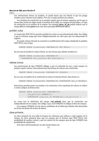 Manual de SQL para Oracle 9i
tablas
20
Las restricciones tienen un nombre, se puede hacer que sea Oracle el que les ponga
nombre, pero entonces será críptico. Por eso es mejor ponerle uno mismo.
Los nombres de restricción no se pueden repetir para el mismo esquema, por lo que es
buena idea incluir de algún modo el nombre de la tabla, los campos involucrados y el tipo
de restricción en el nombre de la misma. Por ejemplo pieza_id_pk podría indicar que el
campo id de la tabla pieza tiene una clave principal (PRIMARY KEY).
prohibir nulos
La restricción NOT NULL permite prohibir los nulos en una determinada tabla. Eso obliga
a que la columna tenga que tener obligatoriamente un valor para que sea almacenado el
registro.
Se puede colocar durante la creación (o modificación) del campo añadiendo la palabra
NOT NULL tras el tipo:
CREATE TABLE cliente(dni VARCHAR2(9) NOT NULL);
En ese caso el nombre le coloca Oracle. La otra forma (que admite nombre) es:
CREATE TABLE cliente(dni VARCHAR2(9)
CONSTRAINT dni_sinnulos NOT NULL(dni));
valores únicos
Las restricciones de tipo UNIQUE obligan a que el contenido de uno o más campos no
puedan repetir valores. Nuevamente hay dos formas de colocar esta restricción:
CREATE TABLE cliente(dni VARCHAR2(9) UNIQUE);
En ese caso el nombre de la restricción la coloca el sistema Oracle. Otra forma es:
CREATE TABLE cliente(dni VARCHAR2(9) CONSTRAINT dni_u UNIQUE);
Esta forma permite poner un nombre a la restricción. Si la repetición de valores se refiere
a varios campos, la forma sería:
CREATE TABLE alquiler(dni VARCHAR2(9),
cod_pelicula NUMBER(5),
CONSTRAINT alquiler_uk UNIQUE(dni,cod_pelicula) ;
La coma tras la definición del campo cod_pelicula hace que la restricción sea
independiente de ese campo. Eso obliga a que, tras UNIQUE se indique la lista de campos.
Los campos UNIQUE son las claves candidatas de la tabla (que habrán sido detectadas
en la fase de diseño de la base de datos).
clave primaria
La clave primaria de una tabla la forman las columnas que indican a cada registro de la
misma. La clave primaria hace que los campos que la forman sean NOT NULL (sin
posibilidad de quedar vacíos) y que los valores de los campos sean de tipo UNIQUE (sin
posibilidad de repetición).
Si la clave está formada por un solo campo basta con:
 