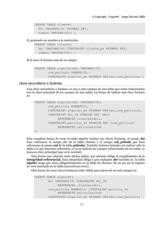© Copyright - Copyleft ' Jorge Sánchez 2004
21
CREATE TABLE cliente(
dni VARCHAR2(9) PRIMARY KEY,
nombre VARCHAR(50)) ;
O, poniendo un nombre a la restricción:
CREATE TABLE cliente(
dni VARCHAR2(9) CONSTRAINT cliente_pk PRIMARY KEY,
nombre VARCHAR(50)) ;
Si la clave la forman más de un campo:
CREATE TABLE alquiler(dni VARCHAR2(9),
cod_pelicula NUMBER(5),
CONSTRAINT alquiler_pk PRIMARY KEY(dni,cod_pelicula) ;
clave secundaria o foránea
Una clave secundaria o foránea, es uno o más campos de una tabla que están relacionados
con la clave principal de los campos de otra tabla. La forma de indicar una clave foránea
es:
CREATE TABLE alquiler(dni VARCHAR2(9),
cod_pelicula NUMBER(5),
CONSTRAINT alquiler_pk PRIMARY KEY(dni,cod_pelicula),
CONSTRAINT dni_fk FOREIGN KEY (dni)
REFERENCES clientes(dni),
CONSTRAINT pelicula_fk FOREIGN KEY (cod_pelicula)
REFERENCES peliculas(cod)
);
Esta completa forma de crear la tabla alquiler incluye sus claves foráneas, el campo dni
hace referencia al campo dni de la tabla clientes y el campo cod_pelicula que hace
referencia al campo cod de la tabla peliculas. También hubiera bastado con indicar sólo la
tabla a la que hacemos referencia, si no se indican los campos relacionados de esa tabla, se
toma su clave principal (que es lo normal).
Esto forma una relación entre dichas tablas, que además obliga al cumplimiento de la
integridad referencial. Esta integridad obliga a que cualquier dni incluido en la tabla
alquiler tenga que estar obligatoriamente en la tabla de clientes. De no ser así el registro
no será insertado en la tabla (ocurrirá un error).
Otra forma de crear claves foráneas (sólo válida para claves de un solo campo) es:
CREATE TABLE alquiler(
dni VARCHAR2(9) CONSTRAINT dni_fk
REFERENCES clientes(dni),
cod_pelicula NUMBER(5) CONSTRAINT pelicula_fk
REFERENCES peliculas(cod)
CONSTRAINT alquiler_pk PRIMARY KEY(dni,cod_pelicu));
 
