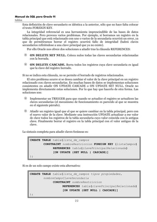 Manual de SQL para Oracle 9i
tablas
22
Esta definición de clave secundario es idéntica a la anterior, sólo que no hace falta colocar
el texto FOREIGN KEY.
La integridad referencial es una herramienta imprescindible de las bases de datos
relacionales. Pero provoca varios problemas. Por ejemplo, si borramos un registro en la
tabla principal que está relacionado con uno o varios de la secundaria ocurrirá un error, ya
que de permitírsenos borrar el registro ocurrirá fallo de integridad (habrá claves
secundarios refiriéndose a una clave principal que ya no existe).
Por ello Oracle nos ofrece dos soluciones a añadir tras la cláusula REFERENCES:
ON DELETE SET NULL. Coloca nulos todas las claves secundarias relacionadas
con la borrada.
ON DELETE CASCADE. Borra todos los registros cuya clave secundaria es igual
que la clave del registro borrado.
Si no se indica esta cláusula, no se permite el borrado de registros relacionados.
El otro problema ocurre si se desea cambiar el valor de la clave principal en un registro
relacionado con claves secundarias. En muchas bases de datos se implementan soluciones
consistentes en añadir ON UPDATE CASCADE o ON UPDATE SET NULL. Oracle no
implementa directamente estas soluciones. Por lo que hay que hacerlo de otra forma. Las
soluciones son:
Implementar un TRIGGER para que cuando se actualice el registro se actualicen las
claves secundarias (el mecanismo de funcionamiento es parecido al que se muestra
en el siguiente párrafo).
Añadir un registro igual que el que se quiere cambiar en la tabla principal, pero con
el nuevo valor de la clave. Mediante una instrucción UPDATE actualizar a ese valor
de clave todos los registros de la tabla secundaria cuyo valor coincida con la antigua
clave. Finalmente borrar el registro en la tabla principal con el valor antiguo de la
clave.
La sintaxis completa para añadir claves foráneas es:
CREATE TABLE tabla(lista_de_campos
CONSTRAINT nombreRestriccion FOREIGN KEY (listaCampos)
REFERENCES tabla(clavePrincipalRelacionada)
[ON UPDATE {SET NULL | CASCADE}]
);
Si es de un solo campo existe esta alternativa:
CREATE TABLE tabla(lista_de_campos tipos propiedades,
nombreCampoClaveSecundaria
CONSTRAINT nombreRestriccion
REFERENCES tabla(clavePrincipalRelacionada)
[ON UPDATE {SET NULL | CASCADE}]
);
 