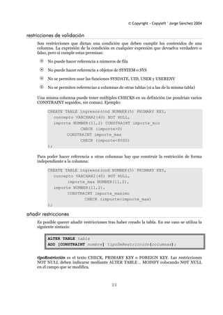 © Copyright - Copyleft ' Jorge Sánchez 2004
23
restricciones de validación
Son restricciones que dictan una condición que deben cumplir los contenidos de una
columna. La expresión de la condición es cualquier expresión que devuelva verdadero o
falso, pero si cumple estas premisas:
No puede hacer referencia a números de fila
No puede hacer referencia a objetos de SYSTEM o SYS
No se permiten usar las funciones SYSDATE, UID, USER y USERENV
No se permiten referencias a columnas de otras tablas (si a las de la misma tabla)
Una misma columna puede tener múltiples CHECKS en su definición (se pondrían varios
CONSTRAINT seguidos, sin comas). Ejemplo:
CREATE TABLE ingresos(cod NUMBER(5) PRIMARY KEY,
concepto VARCHAR2(40) NOT NULL,
importe NUMBER(11,2) CONSTRAINT importe_min
CHECK (importe>0)
CONSTRAINT importe_max
CHECK (importe<8000)
);
Para poder hacer referencia a otras columnas hay que construir la restricción de forma
independiente a la columna:
CREATE TABLE ingresos(cod NUMBER(5) PRIMARY KEY,
concepto VARCHAR2(40) NOT NULL,
importe_max NUMBER(11,2),
importe NUMBER(11,2),
CONSTRAINT importe_maximo
CHECK (importe<importe_max)
);
añadir restricciones
Es posible querer añadir restricciones tras haber creado la tabla. En ese caso se utiliza la
siguiente sintaxis:
ALTER TABLE tabla
ADD [CONSTRAINT nombre] tipoDeRestricción(columnas);
tipoRestricción es el texto CHECK, PRIMARY KEY o FOREIGN KEY. Las restricciones
NOT NULL deben indicarse mediante ALTER TABLE .. MODIFY colocando NOT NULL
en el campo que se modifica.
 