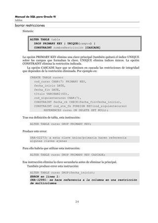 Manual de SQL para Oracle 9i
tablas
24
borrar restricciones
Sintaxis:
ALTER TABLE tabla
DROP PRIMARY KEY | UNIQUE(campos) |
CONSTRAINT nombreRestricción [CASCADE]
La opción PRIMARY KEY elimina una clave principal (también quitará el índice UNIQUE
sobre las campos que formaban la clave. UNIQUE elimina índices únicos. La opción
CONSTRAINT elimina la restricción indicada.
La opción CASCADE hace que se eliminen en cascada las restricciones de integridad
que dependen de la restricción eliminada. Por ejemplo en:
CREATE TABLE curso(
cod_curso CHAR(7) PRIMARY KEY,
fecha_inicio DATE,
fecha_fin DATE,
tItulo VARCHAR2(60),
cod_siguientecurso CHAR(7),
CONSTRAINT fecha_ck CHECK(fecha_fin>fecha_inicio),
CONSTRAINT cod_ste_fk FOREIGN KEY(cod_siguientecurso)
REFERENCES curso ON DELETE SET NULL);
Tras esa definición de tabla, esta instrucción:
ALTER TABLE curso DROP PRIMARY KEY;
Produce este error:
ORA-02273: a esta clave única/primaria hacen referencia
algunas claves ajenas
Para ello habría que utilizar esta instrucción:
ALTER TABLE curso DROP PRIMARY KEY CASCADE;
Esa instrucción elimina la clave secundaria antes de eliminar la principal.
También produce error esta instrucción:
ALTER TABLE curso DROP(fecha_inicio);
ERROR en línea 1:
ORA-12991: se hace referencia a la columna en una restricción
de multicolumna
 