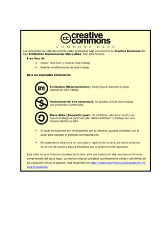 Los contenidos de este documento están protegidos bajo una licencia de Creative Commons del
tipo Attribution-Noncomercial-Share Alike. Con esta licencia:
Eres libre de:
• Copiar, distribuir y mostrar este trabajo
• Realizar modificaciones de este trabajo
Bajo las siguientes condiciones:
Attribution (Reconocimiento). Debe figurar siempre el autor
original de este trabajo
Noncommercial (No comercial). No puedes utilizar este trabajo
con propósitos comerciales.
Share Alike (Compartir igual). Si modificas, alteras o construyes
nuevos trabajos a partir de este, debes distribuir tu trabajo con una
licencia idéntica a ésta
• Si estas limitaciones son incompatible con tu objetivo, puedes contactar con el
autor para solicitar el permiso correspondiente
• No obstante tu derecho a un uso justo y legítimo de la obra, así como derechos
no se ven de manera alguna afectados por lo anteriormente expuesto.
Esta nota no es la licencia completa de la obra, sino una traducción del resumen en formato
comprensible del texto legal. La licencia original completa (jurídicamente válida y pendiente de
su traducción oficial al español) está disponible en http://creativecommons.org/licenses/by-nc-
sa/2.0/legalcode
 