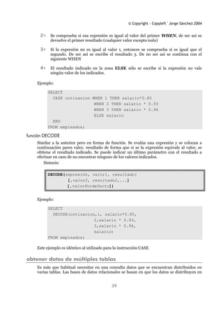 © Copyright - Copyleft ' Jorge Sánchez 2004
39
2> Se comprueba si esa expresión es igual al valor del primer WHEN, de ser así se
devuelve el primer resultado (cualquier valor excepto nulo)
3> Si la expresión no es igual al valor 1, entonces se comprueba si es igual que el
segundo. De ser así se escribe el resultado 3. De no ser así se continua con el
siguiente WHEN
4> El resultado indicado en la zona ELSE sólo se escribe si la expresión no vale
ningún valor de los indicados.
Ejemplo:
SELECT
CASE cotizacion WHEN 1 THEN salario*0.85
WHEN 2 THEN salario * 0.93
WHEN 3 THEN salario * 0.96
ELSE salario
END
FROM empleados;
función DECODE
Similar a la anterior pero en forma de función. Se evalúa una expresión y se colocan a
continuación pares valor, resultado de forma que si se la expresión equivale al valor, se
obtiene el resultado indicado. Se puede indicar un último parámetro con el resultado a
efectuar en caso de no encontrar ninguno de los valores indicados.
Sintaxis:
DECODE(expresión, valor1, resultado1
[,valor2, resultado2,...]
[,valorPordefecto])
Ejemplo:
SELECT
DECODE(cotizacion,1, salario*0.85,
2,salario * 0.93,
3,salario * 0.96,
salario)
FROM empleados;
Este ejemplo es idéntico al utilizado para la instrucción CASE
obtener datos de múltiples tablas
Es más que habitual necesitar en una consulta datos que se encuentran distribuidos en
varias tablas. Las bases de datos relacionales se basan en que los datos se distribuyen en
 
