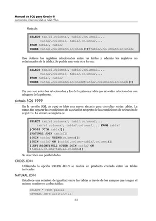 Manual de SQL para Oracle 9i
comandos internos SQL e iSQL*Plus
42
Sintaxis:
SELECT tabla1.columna1, tabla1.columna2,....
tabla2.columna1, tabla2.columna2,...
FROM tabla1, tabla2
WHERE tabla1.columnaRelacionada(+)=tabla2.columnaRelacionada
Eso obtiene los registros relacionados entre las tablas y además los registros no
relacionados de la tabla2. Se podría usar esta otra forma:
SELECT tabla1.columna1, tabla1.columna2,....
tabla2.columna1, tabla2.columna2,...
FROM tabla1, tabla2
WHERE tabla1.columnaRelacionada=tabla2.columnaRelacionada(+)
En ese caso salen los relacionados y los de la primera tabla que no estén relacionados con
ninguno de la primera.
sintaxis SQL 1999
En la versión SQL de 1999 se ideó una nueva sintaxis para consultar varias tablas. La
razón fue separar las condiciones de asociación respecto de las condiciones de selección de
registros. La sintaxis completa es:
SELECT tabla1.columna1, tabl1.columna2,...
tabla2.columna1, tabla2.columna2,... FROM tabla1
[CROSS JOIN tabla2]|
[NATURAL JOIN tabla2]|
[JOIN tabla2 USING(columna)]|
[JOIN tabla2 ON (tabla1.columa=tabla2.columna)]|
[LEFT|RIGHT|FULL OUTER JOIN tabla2 ON
(tabla1.columa=tabla2.columna)]
Se describen sus posibilidades
CROSS JOIN
Utilizando la opción CROSS JOIN se realiza un producto cruzado entre las tablas
indicadas
NATURAL JOIN
Establece una relación de igualdad entre las tablas a través de los campos que tengan el
mismo nombre en ambas tablas:
SELECT * FROM piezas
NATURAL JOIN existencias;
 
