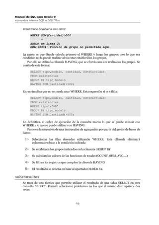 Manual de SQL para Oracle 9i
comandos internos SQL e iSQL*Plus
46
Pero Oracle devolvería este error:
WHERE SUM(Cantidad)>500
*
ERROR en línea 3:
ORA-00934: función de grupo no permitida aquí
La razón es que Oracle calcula primero el WHERE y luego los grupos; por lo que esa
condición no la puede realizar al no estar establecidos los grupos.
Por ello se utiliza la cláusula HAVING, que se efectúa una vez realizados los grupos. Se
usaría de esta forma:
SELECT tipo,modelo, cantidad, SUM(Cantidad)
FROM existencias
GROUP BY tipo,modelo
HAVING SUM(Cantidad)>500;
Eso no implica que no se pueda usar WHERE. Esta expresión sí es válida:
SELECT tipo,modelo, cantidad, SUM(Cantidad)
FROM existencias
WHERE tipo!='AR'
GROUP BY tipo,modelo
HAVING SUM(Cantidad)>500;
En definitiva, el orden de ejecución de la consulta marca lo que se puede utilizar con
WHERE y lo que se puede utilizar con HAVING:
Pasos en la ejecución de una instrucción de agrupación por parte del gestor de bases de
datos:
1> Seleccionar las filas deseadas utilizando WHERE. Esta cláusula eliminará
columnas en base a la condición indicada
2> Se establecen los grupos indicados en la cláusula GROUP BY
3> Se calculan los valores de las funciones de totales (COUNT, SUM, AVG,...)
4> Se filtran los registros que cumplen la cláusula HAVING
5> El resultado se ordena en base al apartado ORDER BY.
subconsultas
Se trata de una técnica que permite utilizar el resultado de una tabla SELECT en otra
consulta SELECT. Permite solucionar problemas en los que el mismo dato aparece dos
veces.
 