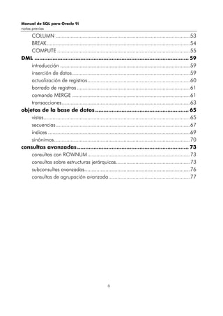 Manual de SQL para Oracle 9i
notas previas
6
COLUMN .........................................................................................53
BREAK...............................................................................................54
COMPUTE ........................................................................................55
DML .............................................................................................. 59
introducción ......................................................................................59
inserción de datos..............................................................................59
actualización de registros....................................................................60
borrado de registros...........................................................................61
comando MERGE ..............................................................................61
transacciones.....................................................................................63
objetos de la base de datos ......................................................... 65
vistas.................................................................................................65
secuencias.........................................................................................67
índices ..............................................................................................69
sinónimos..........................................................................................70
consultas avanzadas.................................................................... 73
consultas con ROWNUM....................................................................73
consultas sobre estructuras jerárquicas.................................................73
subconsultas avanzadas......................................................................76
consultas de agrupación avanzada......................................................77
 