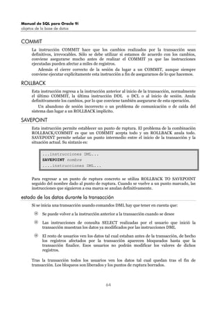 Manual de SQL para Oracle 9i
objetos de la base de datos
64
COMMIT
La instrucción COMMIT hace que los cambios realizados por la transacción sean
definitivos, irrevocables. Sólo se debe utilizar si estamos de acuerdo con los cambios,
conviene asegurarse mucho antes de realizar el COMMIT ya que las instrucciones
ejecutadas pueden afectar a miles de registros.
Además el cierre correcto de la sesión da lugar a un COMMIT, aunque siempre
conviene ejecutar explícitamente esta instrucción a fin de asegurarnos de lo que hacemos.
ROLLBACK
Esta instrucción regresa a la instrucción anterior al inicio de la transacción, normalmente
el último COMMIT, la última instrucción DDL o DCL o al inicio de sesión. Anula
definitivamente los cambios, por lo que conviene también asegurarse de esta operación.
Un abandono de sesión incorrecto o un problema de comunicación o de caída del
sistema dan lugar a un ROLLBACK implícito.
SAVEPOINT
Esta instrucción permite establecer un punto de ruptura. El problema de la combinación
ROLLBACK/COMMIT es que un COMMIT acepta todo y un ROLLBACK anula todo.
SAVEPOINT permite señalar un punto intermedio entre el inicio de la transacción y la
situación actual. Su sintaxis es:
...instrucciones DML...
SAVEPOINT nombre
....instrucciones DML...
Para regresar a un punto de ruptura concreto se utiliza ROLLBACK TO SAVEPOINT
seguido del nombre dado al punto de ruptura. Cuando se vuelve a un punto marcado, las
instrucciones que siguieron a esa marca se anulan definitivamente.
estado de los datos durante la transacción
Si se inicia una transacción usando comandos DML hay que tener en cuenta que:
Se puede volver a la instrucción anterior a la transacción cuando se desee
Las instrucciones de consulta SELECT realizadas por el usuario que inició la
transacción muestran los datos ya modificados por las instrucciones DML
El resto de usuarios ven los datos tal cual estaban antes de la transacción, de hecho
los registros afectados por la transacción aparecen bloqueados hasta que la
transacción finalice. Esos usuarios no podrán modificar los valores de dichos
registros.
Tras la transacción todos los usuarios ven los datos tal cual quedan tras el fin de
transacción. Los bloqueos son liberados y los puntos de ruptura borrados.
 