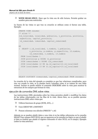 Manual de SQL para Oracle 9i
objetos de la base de datos
66
WITH READ ONLY. Hace que la vista sea de sólo lectura. Permite grabar un
nombre para esta restricción.
Lo bueno de las vistas es que tras su creación se utilizan como si fueran una tabla.
Ejemplo:
CREATE VIEW resumen
/* alias */
(id_localidad, localidad, poblacion, n_provincia, provincia,
superficie, capital_provincia,
id_comunidad, comunidad, capital_comunidad)
AS
( SELECT l.id_localidad, l.nombre, l.poblacion,
n_provincia, p.nombre, p.superficie, l2.nombre,
id_comunidad, c.nombre, l3.nombre
FROM localidades l
JOIN provincias p USING (n_provincia)
JOIN comunidades c USING (id_comunidad)
JOIN localidades l2 ON (p.id_capital=l2.id_localidad)
JOIN localidades l3 ON (c.id_capital=l3.id_localidad)
)
SELECT DISTINCT (comunidad, capital_comunidad) FROM resumen;
La creación de la vista del ejemplo es compleja ya que hay relaciones complicadas, pero
una vez creada la vista, se le pueden hacer consultas como si se tratara de una tabla
normal. Incluso se puede utilizar el comando DESCRIBE sobre la vista para mostrar la
estructura de los campos que forman la vista.
ejecución de comandos DML sobre vistas
Las instrucciones DML ejecutadas sobre las vistas permiten añadir o modificar los datos
de las tablas relacionados con las filas de la vista. Ahora bien, no es posible ejecutar
instrucciones DML sobre vistas que:
Utilicen funciones de grupo (SUM, AVG,...)
Usen GROUP BY o DISTINCT
Posean columnas con cálculos (PRECIO * 1.16)
Además no se pueden añadir datos a una vista si en las tablas referencias en la consulta
SELECT hay campos NOT NULL que no aparecen en la consulta (es lógico ya que al añadir
el dato se tendría que añadir el registro colocando el valor NULL en el campo). Ejemplo
(sobre la vista anterior):
 
