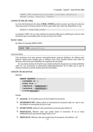 © Copyright - Copyleft ' Jorge Sánchez 2004
67
INSERT INTO resumen(id_localidad, localidad, poblacion)
VALUES (10000, 'Sevilla', 750000)
mostrar la lista de vistas
La vista del diccionario de datos USER_VIEWS permite mostrar una lista de todas las
vistas que posee el usuario actual. Es decir, para saber qué vistas hay disponibles se usa:
SELECT * FROM USER_VIEWS;
La columna TEXT de esa vista contiene la sentencia SQL que se utilizó para crear la vista
(sentencia que es ejecutada cada vez que se invoca a la vista).
borrar vistas
Se utiliza el comando DROP VIEW:
DROP VIEW nombreDeVista;
secuencias
Una secuencia sirve para generar automáticamente números distintos. Se utilizan para
generar valores para campos que se utilizan como clave forzada (claves cuyo valor no
interesa, sólo sirven para identificar los registros de una tabla).
Es una rutina interna de Oracle la que realiza la función de generar un número distinto
cada vez. Las secuencias se almacenan independientemente de la tabla, por lo que la
misma secuencia se puede utilizar para diversas tablas.
creación de secuencias
Sintaxis:
CREATE SEQUENCE secuencia
[INCREMENT BY n]
[START WITH n]
[{MAXVALUE n|NOMAXVALUE}]
[{MINVALUE n|NOMINVALUE}]
[{CYCLE|NOCYCLE}]
Donde:
secuencia. Es el nombre que se le da al objeto de secuencia
INCREMENT BY. Indica cuánto se incrementa la secuencia cada vez que se usa.
Por defecto se incrementa de uno en uno
START WITH. Indica el valor inicial de la secuencia (por defecto 1)
MAXVALUE. Máximo valor que puede tomar la secuencia. Si no se toma
NOMAXVALUE que permite llegar hasta el 1027
MINVALUE. Mínimo valor que puede tomar la secuencia. Por defecto -1026
 