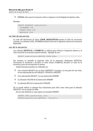 Manual de SQL para Oracle 9i
objetos de la base de datos
68
CYCLE. Hace que la secuencia vuelva a empezar si se ha llegado al máximo valor.
Ejemplo:
CREATE SEQUENCE numeroPlanta
INCREMENT 100
STARTS WITH 100
MAXVALUE 2000
ver lista de secuencias
La vista del diccionario de datos USER_SEQUENCES muestra la lista de secuencias
actuales. La columna LAST_NUMBER muestra cual será el siguiente número de secuencia
disponible
uso de la secuencia
Los métodos NEXTVAL y CURRVAL se utilizan para obtener el siguiente número y el
valor actual de la secuencia respectivamente. Ejemplo de uso:
SELECT numeroPlanta.NEXTVAL FROM DUAL;
Eso muestra en pantalla el siguiente valor de la secuencia. Realmente NEXTVAL
incrementa la secuencia y devuelve el valor actual. CURRVAL devuelve el valor de la
secuencia, pero sin incrementar la misma.
Ambas funciones pueden ser utilizadas en:
Una consulta SELECT que no lleve DISTINCT, ni grupos, ni sea parte de una vista,
ni sea subconsulta de otro SELECT, UPDATE o DELETE
Una subconsulta SELECT en una instrucción INSERT
La cláusula VALUES de la instrucción INSERT
La cláusula SET de la instrucción UPDATE
No se puede utilizar (y siempre hay tentaciones para ello) como valor para la cláusula
DEFAULT de un campo de tabla.
Su uso más habitual es como apoyo al comando INSERT:
INSERT INTO plantas(num, uso)
VALUES(numeroPlanta.NEXTVAL, 'Suites');
 