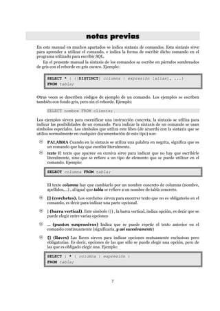 7
nnoottaass pprreevviiaass
En este manual en muchos apartados se indica sintaxis de comandos. Esta sintaxis sirve
para aprender a utilizar el comando, e indica la forma de escribir dicho comando en el
programa utilizado para escribir SQL.
En el presente manual la sintaxis de los comandos se escribe en párrafos sombreados
de gris con el reborde en gris oscuro. Ejemplo:
SELECT * | {[DISTINCT] columna | expresión [alias], ...}
FROM tabla;
Otras veces se describen códigos de ejemplo de un comando. Los ejemplos se escriben
también con fondo gris, pero sin el reborde. Ejemplo:
SELECT nombre FROM cliente;
Los ejemplos sirven para escenificar una instrucción concreta, la sintaxis se utiliza para
indicar las posibilidades de un comando. Para indicar la sintaxis de un comando se usan
símbolos especiales. Los símbolos que utiliza este libro (de acuerdo con la sintaxis que se
utiliza normalmente en cualquier documentación de este tipo) son:
PALABRA Cuando en la sintaxis se utiliza una palabra en negrita, significa que es
un comando que hay que escribir literalmente.
texto El texto que aparece en cursiva sirve para indicar que no hay que escribirle
literalmente, sino que se refiere a un tipo de elemento que se puede utilizar en el
comando. Ejemplo:
SELECT columna FROM tabla;
El texto columna hay que cambiarlo por un nombre concreto de columna (nombre,
apellidos,...) , al igual que tabla se refiere a un nombre de tabla concreto.
[] (corchetes). Los corchetes sirven para encerrar texto que no es obligatorio en el
comando, es decir para indicar una parte opcional.
| (barra vertical). Este símbolo (|) , la barra vertical, indica opción, es decir que se
puede elegir entre varias opciones
... (puntos suspensivos) Indica que se puede repetir el texto anterior en el
comando continuamente (significaría, y así sucesivamente)
{} (llaves) Las llaves sirven para indicar opciones mutuamente exclusivas pero
obligatorias. Es decir, opciones de las que sólo se puede elegir una opción, pero de
las que es obligado elegir una. Ejemplo:
SELECT { * | columna | expresión }
FROM tabla;
 
