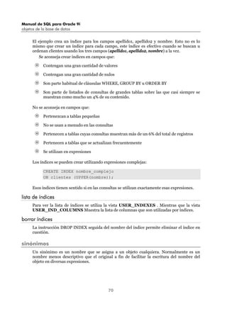 Manual de SQL para Oracle 9i
objetos de la base de datos
70
El ejemplo crea un índice para los campos apellido1, apellido2 y nombre. Esto no es lo
mismo que crear un índice para cada campo, este índice es efectivo cuando se buscan u
ordenan clientes usando los tres campos (apellido1, apellido2, nombre) a la vez.
Se aconseja crear índices en campos que:
Contengan una gran cantidad de valores
Contengan una gran cantidad de nulos
Son parte habitual de cláusulas WHERE, GROUP BY u ORDER BY
Son parte de listados de consultas de grandes tablas sobre las que casi siempre se
muestran como mucho un 4% de su contenido.
No se aconseja en campos que:
Pertenezcan a tablas pequeñas
No se usan a menudo en las consultas
Pertenecen a tablas cuyas consultas muestran más de un 6% del total de registros
Pertenecen a tablas que se actualizan frecuentemente
Se utilizan en expresiones
Los índices se pueden crear utilizando expresiones complejas:
CREATE INDEX nombre_complejo
ON clientes (UPPER(nombre));
Esos índices tienen sentido si en las consultas se utilizan exactamente esas expresiones.
lista de índices
Para ver la lista de índices se utiliza la vista USER_INDEXES . Mientras que la vista
USER_IND_COLUMNS Muestra la lista de columnas que son utilizadas por índices.
borrar índices
La instrucción DROP INDEX seguida del nombre del índice permite eliminar el índice en
cuestión.
sinónimos
Un sinónimo es un nombre que se asigna a un objeto cualquiera. Normalmente es un
nombre menos descriptivo que el original a fin de facilitar la escritura del nombre del
objeto en diversas expresiones.
 