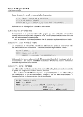 Manual de SQL para Oracle 9i
consultas avanzadas
76
En ese ejemplo, Eva no sale en los resultados. En este otro:
SELECT LEVEL, nombre FROM empleados
START WITH nombre='Ángel'
CONNECT BY n_jefe= PRIOR n_empleado AND nombre!='Eva';
No sale ni Eva ni sus empleados (se corta la rama entera)..
subconsultas avanzadas
Ya se comentó en el apartado subconsultas (página 46) como utilizar las subconsultas.
Este tipo de consultas permiten comprobar si un dato se encuentra relacionado con datos
que proceden de una segunda consulta.
Aquí se comentan algunas mejoras a ese tipo de consultas implementadas por Oracle.
subconsultas sobre múltiples valores
Los operaciones de subconsulta comentadas anteriormente permiten comprar un valor
con el resultado de una subconsulta. También se pueden comparar varios valores:
SELECT * FROM piezas
WHERE (tipo, modelo) IN
(SELECT tipo,modelo FROM EXISTENCIAS);
Lógicamente los valores entre paréntesis deben de coincidir, es decir si entre paréntesis se
hace referencia a tres campos, el SELECT interior debe devolver tres campos exactamente
del mismo tipo que los del paréntesis.
subconsultas correlacionadas
Las subconsultas correlacionadas hacen un proceso fila a fila, de modo que la subconsulta
se ejecuta una vez por cada fila de la consulta principal.
Esto es absolutamente diferente respecto a la ejecución normal de una subconsulta, ya
que normalmente la subconsulta se ejecuta primero, y con sus resultados se ejecuta la
consulta principal. La sintaxis de este tipo de consultas es:
SELECT listaDeColumnas
FROM tabla alias
WHERE expresion operador (SELECT listaDeExpresiones+
FROM tabla2
WHERE expr1 = alias.expr2)
 