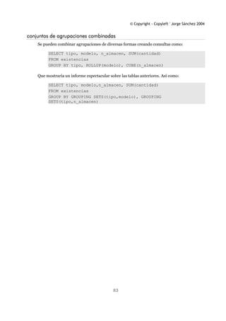 © Copyright - Copyleft ' Jorge Sánchez 2004
83
conjuntos de agrupaciones combinadas
Se pueden combinar agrupaciones de diversas formas creando consultas como:
SELECT tipo, modelo, n_almacen, SUM(cantidad)
FROM existencias
GROUP BY tipo, ROLLUP(modelo), CUBE(n_almacen)
Que mostraría un informe espectacular sobre las tablas anteriores. Así como:
SELECT tipo, modelo,n_almacen, SUM(cantidad)
FROM existencias
GROUP BY GROUPING SETS(tipo,modelo), GROUPING
SETS(tipo,n_almacen)
 