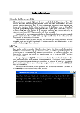 9
iinnttrroodduucccciióónn
Historia del lenguaje SQL
El nacimiento del lenguaje SQL data de 1970 cuando E. F. Codd publica su libro: "Un
modelo de datos relacional para grandes bancos de datos compartidos". Ese libro
dictaría las direcrices de las bases de datos relacionales. Apenas dos años después IBM
(para quien trabajaba Codd) utiliza las directrices de Codd para crear el Standard
English Query Language (Lenguaje Estándar Inglés para Consultas) al que se
le llamó SEQUEL. Más adelante se le asignaron las siglas SQL (aunque en inglés se
siguen pronunciando SEQUEL, en español se le llama esecuele).
Poco después se convertía en un estándar en el mundo de las bases de datos avalando
por los organismos ISO y ANSI. Aún hoy sigue siendo uno de los estándares más
importantes de la industria informática.
Actualmente el último estándar es el SQL del año 1999 que amplió el anterior estándar
conocido como SQL 92. El SQL de Oracle es compatible con el SQL del año 1999 e incluye
casi todo lo dictado por dicho estándar.
SQL*Plus
Para poder escribir sentencias SQL al servidor Oracle, éste incorpora la herramienta
SQL*Plus. Toda instrucción SQL que el usuario escribe, es verificada por este programa. Si
la instrucción es válida es enviada a Oracle, el cual enviará de regreso la respuesta a la
instrucción; respuesta que puede ser transformada por el programa SQL*Plus para
modificar su salida.
Para que el programa SQL*Plus funcione en el cliente, el ordenador cliente debe haber
sido configurado para poder acceder al servidor Oracle. En cualquier caso al acceder a
Oracle con este programa siempre preguntará por el nombre de usuario y contraseña.
Estos son datos que tienen que nos tiene que proporcionar el administrador (DBA) de la
base de datos Oracle.
Para conectar mediante SQL*Plus podemos ir a la línea de comandos y escribir el
texto sqlplus. A continuación aparecerá la pantalla:
 