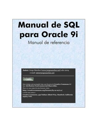 Manual de SQL
para Oracle 9i
        Manual de referencia




 Autor: Jorge Sánchez (www.jorgesanchez.net) año 2004
         e-mail: info@jorgesanchez.net




 Este trabajo está protegido bajo una licencia de Creative Commons del
 tipo Attribution-NonCommercial-ShareAlike.
 Para ver una copia de esta licencia visite:
 http://creativecommons.org/licenses/by-nc-sa/2.0/
 o envíe una carta a:
 Creative Commons, 559 Nathan Abbott Way, Stanford, California
 94305, USA.
 