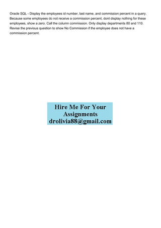 Oracle SQL - Display the employees id number, last name, and commission percent in a query.
Because some employees do not receive a commission percent, dont display nothing for these
employees, show a zero. Call the column commission. Only display departments 80 and 110.
Revise the previous question to show No Commission if the employee does not have a
commission percent.
 