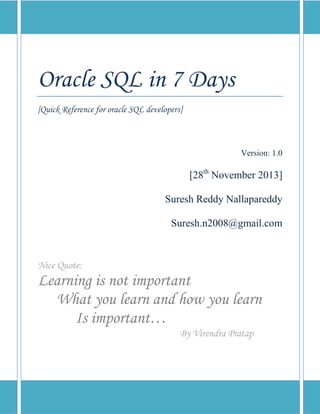 Oracle SQL in 7 Days
[Quick Reference for oracle SQL developers]

Version: 1.0

[28th November 2013]
Suresh Reddy Nallapareddy
Suresh.n2008@gmail.com

Nice Quote:

Learning is not important
What you learn and how you learn
Is important…
By Virendra Pratap

 