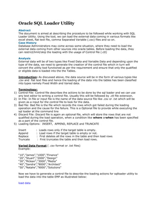 Oracle SQL Loader Utility
   Abstract
   The document is aimed at describing the procedure to be followed while working with SQL
   Loader Utility. Using the tool, we can load the external data coming in various formats like
   excel sheet, flat text file, comma Separated Variable (.csv) files and so on.
   Case History
   Database Administrators may come across some situation, where they need to load the
   external data coming from other sources into oracle tables. Before loading the data, they
   can restrict/limit/skip the loading with the usage of Control file (.ctl)

   Analysis
   External data will be of two types like Fixed Data and Variable Data and depending upon the
   type of the data, we need to generate the creation of the control file which in turn will
   convert the utility tool functioned as per the requirement and ensure that only the qualified
   or eligible data is loaded into the the Tables.

   Introduction: As discussed above, the data source will be in the form of various types like
   .csv and flat text files and hence the loading of the data into the tables has been classified
   into types namely Fixed Width and Varied data.

   Terminology:
1) Control File: Control file describes the actions to be done by the sql loader and we can use
   any text editor to writing a control file. Usually this will be followed by .ctl file extension.
2) In File: In file or input file is the name of the data source file like .csv or .txt which will be
   given as a input for the control file to look for the data.
3) Bad file: Bad file is the file which records the rows which got failed during the loading
   operation and the cause for the failure. This is a Optional file to provide while executing the
   sql loader at the command line
4) Discard File: Discard file is again an optional file, which will store the rows that are not
   qualified during the load operation, when a condition like where orwhen has been specified
   as a part of the control file.
5) Loading Options: INSERT, APPEND, REPLACE and TRUNCATE

   Insert         :    Loads rows only if the target table is empty.
   Append         :    Load rows if the target table is empty or not.
   Replace        :    First deletes all the rows in the table and then load rows
   Truncate        :    First truncates the table and then load rows.

   Varied Data Format ( .csv format or .txt files)
   Example:

   “10”,”James”,”1000”,”Finance”
   “20”,”Stuart”,”2000”,”Design”
   “30”,”Mclean”,”3000”,”Media”
   “40”,”Sandra”,”8000”,”Architect”
   “50”,”Natalie”,”9000”,”Solutions”

   Now we have to generate a control file to describe the loading actions for sqlloader utility to
   load the data into the table EMP as illustrated below:

   load data
 