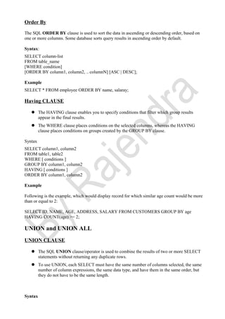 Order By
The SQL ORDER BY clause is used to sort the data in ascending or descending order, based on
one or more columns. Some database sorts query results in ascending order by default.
Syntax:
SELECT column-list
FROM table_name
[WHERE condition]
[ORDER BY column1, column2, .. columnN] [ASC | DESC];
Example
SELECT * FROM employee ORDER BY name, salaray;
Having CLAUSE
 The HAVING clause enables you to specify conditions that filter which group results
appear in the final results.
 The WHERE clause places conditions on the selected columns, whereas the HAVING
clause places conditions on groups created by the GROUP BY clause.
Syntax
SELECT column1, column2
FROM table1, table2
WHERE [ conditions ]
GROUP BY column1, column2
HAVING [ conditions ]
ORDER BY column1, column2
Example
Following is the example, which would display record for which similar age count would be more
than or equal to 2:
SELECT ID, NAME, AGE, ADDRESS, SALARY FROM CUSTOMERS GROUP BY age
HAVING COUNT(age) >= 2;
UNION and UNION ALL
UNION CLAUSE
 The SQL UNION clause/operator is used to combine the results of two or more SELECT
statements without returning any duplicate rows.
 To use UNION, each SELECT must have the same number of columns selected, the same
number of column expressions, the same data type, and have them in the same order, but
they do not have to be the same length.
Syntax
 
