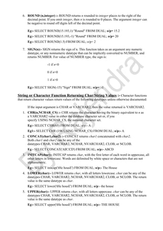 6. ROUND (n,integer) :- ROUND returns n rounded to integer places to the right of the
decimal point. If you omit integer, then n is rounded to 0 places. The argument integer can
be negative to round off digits left of the decimal point.
Eg:- SELECT ROUND(15.193,1) "Round" FROM DUAL; o/p= 15.2
Eg:- SELECT ROUND(15.193,-1) "Round" FROM DUAL; o/p= 20
Eg:- SELECT ROUND(1.5) FROM DUAL; o/p= 2
7. SIGN(n):- SIGN returns the sign of n. This function takes as an argument any numeric
datatype, or any nonnumeric datatype that can be implicitly converted to NUMBER, and
returns NUMBER. For value of NUMBER type, the sign is:
-1 if n<0
0 if n=0
1 if n>0
Eg:- SELECT SIGN(-15) "Sign" FROM DUAL; o/p= -1
String or Character Function Returning Char/String Values :- Character functions
that return character values return values of the following datatypes unless otherwise documented:
If the input argument is CHAR or VARCHAR2, then the value returned is VARCHAR2.
1. CHR(n,NCHAR_CS) :- CHR returns the character having the binary equivalent to n as
a VARCHAR2 value in either the database character set or, if you
specify USING NCHAR_CS, the national character set.
Eg:- SELECT CHR(65) FROM DUAL; o/p:- A
Eg1:- SELECT CHR (196 USING NCHAR_CS) FROM DUAL; o/p:- A
2. CONCAT(char1,char2) :- CONCAT returns char1 concatenated with char2.
Both char1 and char2 can be any of the
datatypes CHAR, VARCHAR2, NCHAR, NVARCHAR2, CLOB, or NCLOB.
Eg:- SELECT CONCAT('AB','CD') FROM DUAL; o/p:- ABCD
3. INITCAP(char):- INITCAP returns char, with the first letter of each word in uppercase, all
other letters in lowercase. Words are delimited by white space or characters that are not
alphanumeric.
Eg:- SELECT initcap('tHe housE') FROM DUAL; o/p:- The House
4. LOWER(char):- LOWER returns char, with all letters lowercase. char can be any of the
datatypes CHAR, VARCHAR2, NCHAR, NVARCHAR2, CLOB, or NCLOB. The return
value is the same datatype as char.
Eg:- SELECT lower('tHe housE') FROM DUAL; o/p:- the house
5. UPPER(char):- UPPER returns char, with all letters uppercase. char can be any of the
datatypes CHAR, VARCHAR2, NCHAR, NVARCHAR2, CLOB, or NCLOB. The return
value is the same datatype as char.
Eg:- SELECT upper('tHe housE') FROM DUAL; o/p:- THE HOUSE
 
