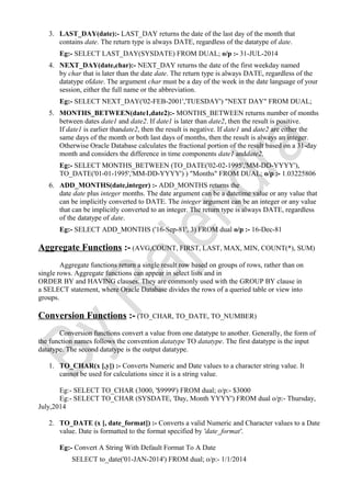 3. LAST_DAY(date):- LAST_DAY returns the date of the last day of the month that
contains date. The return type is always DATE, regardless of the datatype of date.
Eg:- SELECT LAST_DAY(SYSDATE) FROM DUAL; o/p :- 31-JUL-2014
4. NEXT_DAY(date,char):- NEXT_DAY returns the date of the first weekday named
by char that is later than the date date. The return type is always DATE, regardless of the
datatype ofdate. The argument char must be a day of the week in the date language of your
session, either the full name or the abbreviation.
Eg:- SELECT NEXT_DAY('02-FEB-2001','TUESDAY') "NEXT DAY" FROM DUAL;
5. MONTHS_BETWEEN(date1,date2):- MONTHS_BETWEEN returns number of months
between dates date1 and date2. If date1 is later than date2, then the result is positive.
If date1 is earlier thandate2, then the result is negative. If date1 and date2 are either the
same days of the month or both last days of months, then the result is always an integer.
Otherwise Oracle Database calculates the fractional portion of the result based on a 31-day
month and considers the difference in time components date1 anddate2.
Eg:- SELECT MONTHS_BETWEEN (TO_DATE('02-02-1995','MM-DD-YYYY'),
TO_DATE('01-01-1995','MM-DD-YYYY') ) "Months" FROM DUAL; o/p :- 1.03225806
6. ADD_MONTHS(date,integer) :- ADD_MONTHS returns the
date date plus integer months. The date argument can be a datetime value or any value that
can be implicitly converted to DATE. The integer argument can be an integer or any value
that can be implicitly converted to an integer. The return type is always DATE, regardless
of the datatype of date.
Eg:- SELECT ADD_MONTHS ('16-Sep-81', 3) FROM dual o/p :- 16-Dec-81
Aggregate Functions :- (AVG,COUNT, FIRST, LAST, MAX, MIN, COUNT(*), SUM)
Aggregate functions return a single result row based on groups of rows, rather than on
single rows. Aggregate functions can appear in select lists and in
ORDER BY and HAVING clauses. They are commonly used with the GROUP BY clause in
a SELECT statement, where Oracle Database divides the rows of a queried table or view into
groups.
Conversion Functions :- (TO_CHAR, TO_DATE, TO_NUMBER)
Conversion functions convert a value from one datatype to another. Generally, the form of
the function names follows the convention datatype TO datatype. The first datatype is the input
datatype. The second datatype is the output datatype.
1. TO_CHAR(x [,y]) :- Converts Numeric and Date values to a character string value. It
cannot be used for calculations since it is a string value.
Eg:- SELECT TO_CHAR (3000, '$9999') FROM dual; o/p:- $3000
Eg:- SELECT TO_CHAR (SYSDATE, 'Day, Month YYYY') FROM dual o/p:- Thursday,
July,2014
2. TO_DATE (x [, date_format]) :- Converts a valid Numeric and Character values to a Date
value. Date is formatted to the format specified by 'date_format'.
Eg:- Convert A String With Default Format To A Date
SELECT to_date('01-JAN-2014') FROM dual; o/p:- 1/1/2014
 