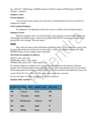 Eg:- SELECT * FROM emp e WHERE deptno in (SELECT deptno d FROM dept d WHERE
e.deptno = d.deptno)
Subquery Notes
Nested Subquery
You can nest as many queries you want but it is recommended not to nest more than 16
subqueries in oracle
Non-Corelated Subquery
If a subquery is not dependent on the outer query it is called a non-correlated subquery
Subquery Errors
Minimize subquery errors: Use drag and drop, copy and paste to avoid running subqueries
with spelling and database typos. Watch your multiple field SELECT comma use, extra or to few
getting SQL error message "Incorrect syntax".
Joins
SQL Joins are used to relate information in different tables. A Join condition is a part of the
sql query that retrieves rows from two or more tables. A SQL Join condition is used in the SQL
WHERE Clause of select, update, delete statements.
The Syntax for joining two tables is:
SELECT col1, col2, col3...
FROM table_name1, table_name2
WHERE table_name1.col2 = table_name2.col1;
If a sql join condition is omitted or if it is invalid the join operation will result in a Cartesian
product. The Cartesian product returns a number of rows equal to the product of all rows in all the
tables being joined. For example, if the first table has 20 rows and the second table has 10 rows, the
result will be 20 * 10, or 200 rows. This query takes a long time to execute.
Lets use the below two tables to explain the sql join conditions.
database table "product";
product_id product_name supplier_name unit_price
100 Camera Nikon 300
101 Television Onida 100
102 Refrigerator Vediocon 150
103 Ipod Apple 75
104 Mobile Nokia 50
 