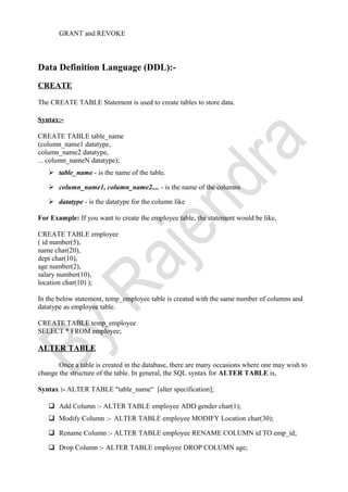 GRANT and REVOKE
Data Definition Language (DDL):-
CREATE
The CREATE TABLE Statement is used to create tables to store data.
Syntax:-
CREATE TABLE table_name
(column_name1 datatype,
column_name2 datatype,
... column_nameN datatype);
 table_name - is the name of the table.
 column_name1, column_name2.... - is the name of the columns
 datatype - is the datatype for the column like
For Example: If you want to create the employee table, the statement would be like,
CREATE TABLE employee
( id number(5),
name char(20),
dept char(10),
age number(2),
salary number(10),
location char(10) );
In the below statement, temp_employee table is created with the same number of columns and
datatype as employee table.
CREATE TABLE temp_employee
SELECT * FROM employee;
ALTER TABLE
Once a table is created in the database, there are many occasions where one may wish to
change the structure of the table. In general, the SQL syntax for ALTER TABLE is,
Syntax :- ALTER TABLE "table_name“ [alter specification];
 Add Column :- ALTER TABLE employee ADD gender char(1);
 Modify Column :- ALTER TABLE employee MODIFY Location char(30);
 Rename Column :- ALTER TABLE employee RENAME COLUMN id TO emp_id;
 Drop Column :- ALTER TABLE employee DROP COLUMN age;
 
