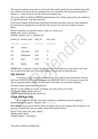 This sql join condition returns all rows from both tables which satisfy the join condition along with
rows which do not satisfy the join condition from one of the tables. The sql outer join operator in
Oracle is ( + ) and is used on one side of the join condition only.
The syntax differs for different RDBMS implementation. Few of them represent the join conditions
as "sql left outer join", "sql right outer join".
If you want to display all the product data along with order items data, with null values displayed
for order items if a product has no order item, the sql query for outer join would be as shown
below:
SELECT p.product_id, p.product_name, o.order_id, o.total_units
FROM order_items o, product p
WHERE o.product_id (+) = p.product_id;
product_id product_name order_id total_units
------------- ------------- ------------- -------------
100 Camera
101 Television 5103 10
102 Refrigerator 5101 5
103 Ipod 5102 25
104 Mobile 5100 30
NOTE:If the (+) operator is used in the left side of the join condition it is equivalent to left outer
join. If used on the right side of the join condition it is equivalent to right outer join.
SQL Self Join:
A Self Join is a type of sql join which is used to join a table to itself, particularly when the
table has a FOREIGN KEY that references its own PRIMARY KEY. It is necessary to ensure that
the join statement defines an alias for both copies of the table to avoid column ambiguity.
The below query is an example of a self join,
SELECT a.sales_person_id, a.name, a.manager_id, b.sales_person_id, b.name
FROM sales_person a, sales_person b
WHERE a.manager_id = b.sales_person_id;
2) SQL Non Equi Join:
A Non Equi Join is a SQL Join whose condition is established using all comparison
operators except the equal (=) operator. Like >=, <=, <, >
For example: If you want to find the names of students who are not studying either Economics, the
sql query would be like, (lets use student_details table defined earlier.)
SELECT first_name, last_name, subject
FROM student_details
WHERE subject != 'Economics‘
The output would be something like,
 