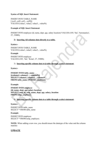 Syntax of SQL Insert Statement:
INSERT INTO TABLE_NAME
[ (col1, col2, col3,...colN)]
VALUES (value1, value2, value3,...valueN);
Example of SQL Insert Statement
INSERT INTO employee (id, name, dept, age, salary location) VALUES (105, 'Sai', 'Aeronautics',
27, 33000);
2) Inserting All columns data directly to a table.
Syntax:-
INSERT INTO TABLE_NAME
VALUES (value1, value2, value3,...valueN);
Example
INSERT INTO employee
VALUES (105, ‘Sai', ‘Kiran', 27, 33000);
3) Inserting specific column data to a table through a select statement.
Syntax:-
INSERT INTO table_name
[(column1, column2, ... columnN)]
SELECT column1, column2, ...columnN
FROM table_name [WHERE condition];
Example:
INSERT INTO employee
(id, name, dept, age, salary location)
SELECT emp_id, emp_name, dept, age, salary, location
FROM temp_employee;
4) Inserting specific column data to a table through a select statement.
Syntax:-
INSERT INTO table_name
SELECT * FROM table_name
Example:
INSERT INTO employee
SELECT * FROM temp_employee;
NOTE: When adding a new row, you should ensure the datatype of the value and the column
matches
UPDATE
 