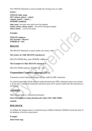 The UPDATE Statement is used to modify the existing rows in a table
Syntax:-
UPDATE table_name
SET column_name1 = value1,
column_name2 = value2, ...
[WHERE condition]
table_name - the table name which has to be updated.
column_name1, column_name2.. - the columns that gets changed.
value1, value2... - are the new values.
Example:-
UPDATE employee
SET location ='Mysore'
WHERE id = 101;
DELETE
The DELETE Statement is used to delete rows from a table.
The Syntax of a SQL DELETE statement is:
DELETE FROM table_name [WHERE condition];
The Example of a SQL DELETE statement is
DELETE FROM employee WHERE id = 100;
Transaction Control Language (TCL)
Transaction control statements manage changes made by DML statements.
To control transactions Oracle does not made permanent any DML statements unless you commit
it. If you don’t commit the transaction and power goes off or system crashes then the transaction is
roll backed.
COMMIT
Make changes done in transaction permanent.
insert into employee (emp_id,ename,sal) values (101,’Abid’,2300);
commit;
ROLLBACK
To rollback the changes done in a transaction give rollback statement. Rollback restore the state of
the database to the last commit point.
Example :
delete from emp;
 