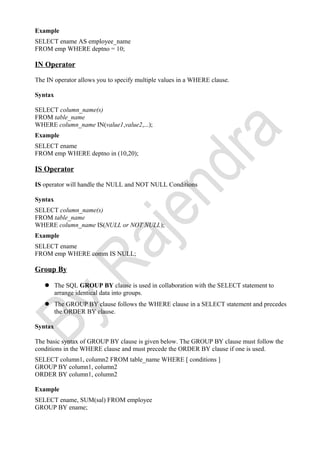 Example
SELECT ename AS employee_name
FROM emp WHERE deptno = 10;
IN Operator
The IN operator allows you to specify multiple values in a WHERE clause.
Syntax
SELECT column_name(s)
FROM table_name
WHERE column_name IN(value1,value2,...);
Example
SELECT ename
FROM emp WHERE deptno in (10,20);
IS Operator
IS operator will handle the NULL and NOT NULL Conditions
Syntax
SELECT column_name(s)
FROM table_name
WHERE column_name IS(NULL or NOT NULL);
Example
SELECT ename
FROM emp WHERE comm IS NULL;
Group By
 The SQL GROUP BY clause is used in collaboration with the SELECT statement to
arrange identical data into groups.
 The GROUP BY clause follows the WHERE clause in a SELECT statement and precedes
the ORDER BY clause.
Syntax
The basic syntax of GROUP BY clause is given below. The GROUP BY clause must follow the
conditions in the WHERE clause and must precede the ORDER BY clause if one is used.
SELECT column1, column2 FROM table_name WHERE [ conditions ]
GROUP BY column1, column2
ORDER BY column1, column2
Example
SELECT ename, SUM(sal) FROM employee
GROUP BY ename;
 