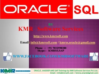 BY
KMR Software Services
http://www.kmrsoft.com
Email: info@kmrsoft.com / kmrss.oracle@gmail.com
Phone : +91 7032598380
Skype : KMRSS.SAP
WWW.FACEBOOK.COM/KMRSOFTWARE
ORACLE ,HADOOP AND SAP Trainings by KMR Software Services Pvt Ltd.
Email : info@kmrsoft.com / kmrss.oracle@gmail.com
 