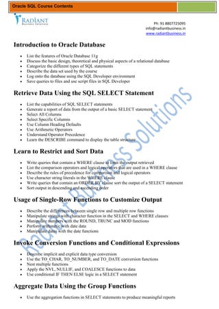 Oracle SQL Course Contents


                                                                               Ph: 91 8807725095
                                                                           info@radiantbusiness.in
                                                                           www.radiantbusiness.in


Introduction to Oracle Database
      List the features of Oracle Database 11g
      Discuss the basic design, theoretical and physical aspects of a relational database
      Categorize the different types of SQL statements
      Describe the data set used by the course
      Log onto the database using the SQL Developer environment
      Save queries to files and use script files in SQL Developer

Retrieve Data Using the SQL SELECT Statement
      List the capabilities of SQL SELECT statements
      Generate a report of data from the output of a basic SELECT statement
      Select All Columns
      Select Specific Columns
      Use Column Heading Defaults
      Use Arithmetic Operators
      Understand Operator Precedence
      Learn the DESCRIBE command to display the table structure

Learn to Restrict and Sort Data
      Write queries that contain a WHERE clause to limit the output retrieved
      List the comparison operators and logical operators that are used in a WHERE clause
      Describe the rules of precedence for comparison and logical operators
      Use character string literals in the WHERE clause
      Write queries that contain an ORDER BY clause sort the output of a SELECT statement
      Sort output in descending and ascending order

Usage of Single-Row Functions to Customize Output
      Describe the differences between single row and multiple row functions
      Manipulate strings with character function in the SELECT and WHERE clauses
      Manipulate numbers with the ROUND, TRUNC and MOD functions
      Perform arithmetic with date data
      Manipulate dates with the date functions

Invoke Conversion Functions and Conditional Expressions
      Describe implicit and explicit data type conversion
      Use the TO_CHAR, TO_NUMBER, and TO_DATE conversion functions
      Nest multiple functions
      Apply the NVL, NULLIF, and COALESCE functions to data
      Use conditional IF THEN ELSE logic in a SELECT statement

Aggregate Data Using the Group Functions
      Use the aggregation functions in SELECT statements to produce meaningful reports
 