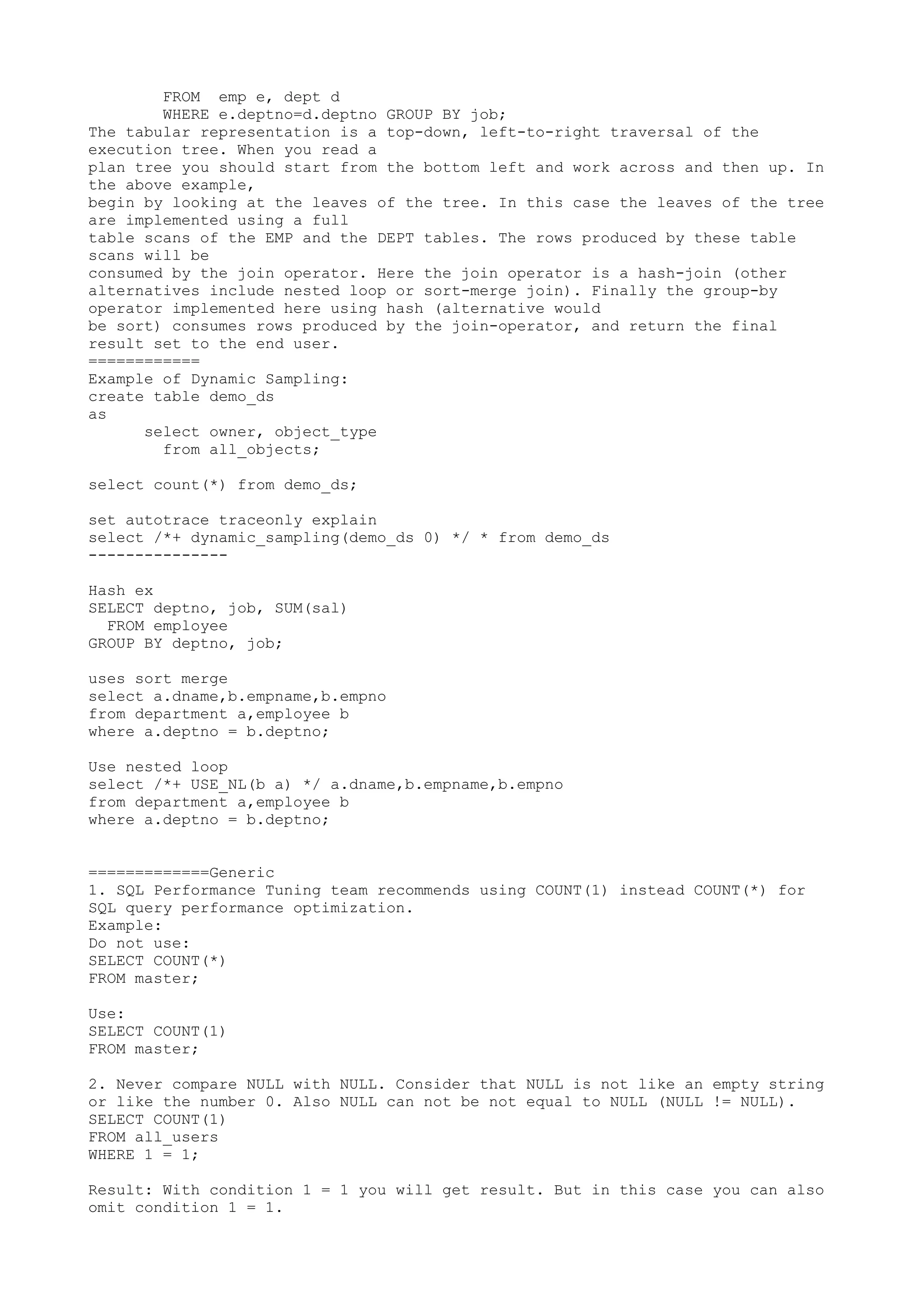 FROM emp e, dept d WHERE e.deptno=d.deptno GROUP BY job; The tabular representation is a top-down, left-to-right traversal of the execution tree. When you read a plan tree you should start from the bottom left and work across and then up. In the above example, begin by looking at the leaves of the tree. In this case the leaves of the tree are implemented using a full table scans of the EMP and the DEPT tables. The rows produced by these table scans will be consumed by the join operator. Here the join operator is a hash-join (other alternatives include nested loop or sort-merge join). Finally the group-by operator implemented here using hash (alternative would be sort) consumes rows produced by the join-operator, and return the final result set to the end user. ============ Example of Dynamic Sampling: create table demo_ds as select owner, object_type from all_objects; select count(*) from demo_ds; set autotrace traceonly explain select /*+ dynamic_sampling(demo_ds 0) */ * from demo_ds --------------- Hash ex SELECT deptno, job, SUM(sal) FROM employee GROUP BY deptno, job; uses sort merge select a.dname,b.empname,b.empno from department a,employee b where a.deptno = b.deptno; Use nested loop select /*+ USE_NL(b a) */ a.dname,b.empname,b.empno from department a,employee b where a.deptno = b.deptno; =============Generic 1. SQL Performance Tuning team recommends using COUNT(1) instead COUNT(*) for SQL query performance optimization. Example: Do not use: SELECT COUNT(*) FROM master; Use: SELECT COUNT(1) FROM master; 2. Never compare NULL with NULL. Consider that NULL is not like an empty string or like the number 0. Also NULL can not be not equal to NULL (NULL != NULL). SELECT COUNT(1) FROM all_users WHERE 1 = 1; Result: With condition 1 = 1 you will get result. But in this case you can also omit condition 1 = 1. 