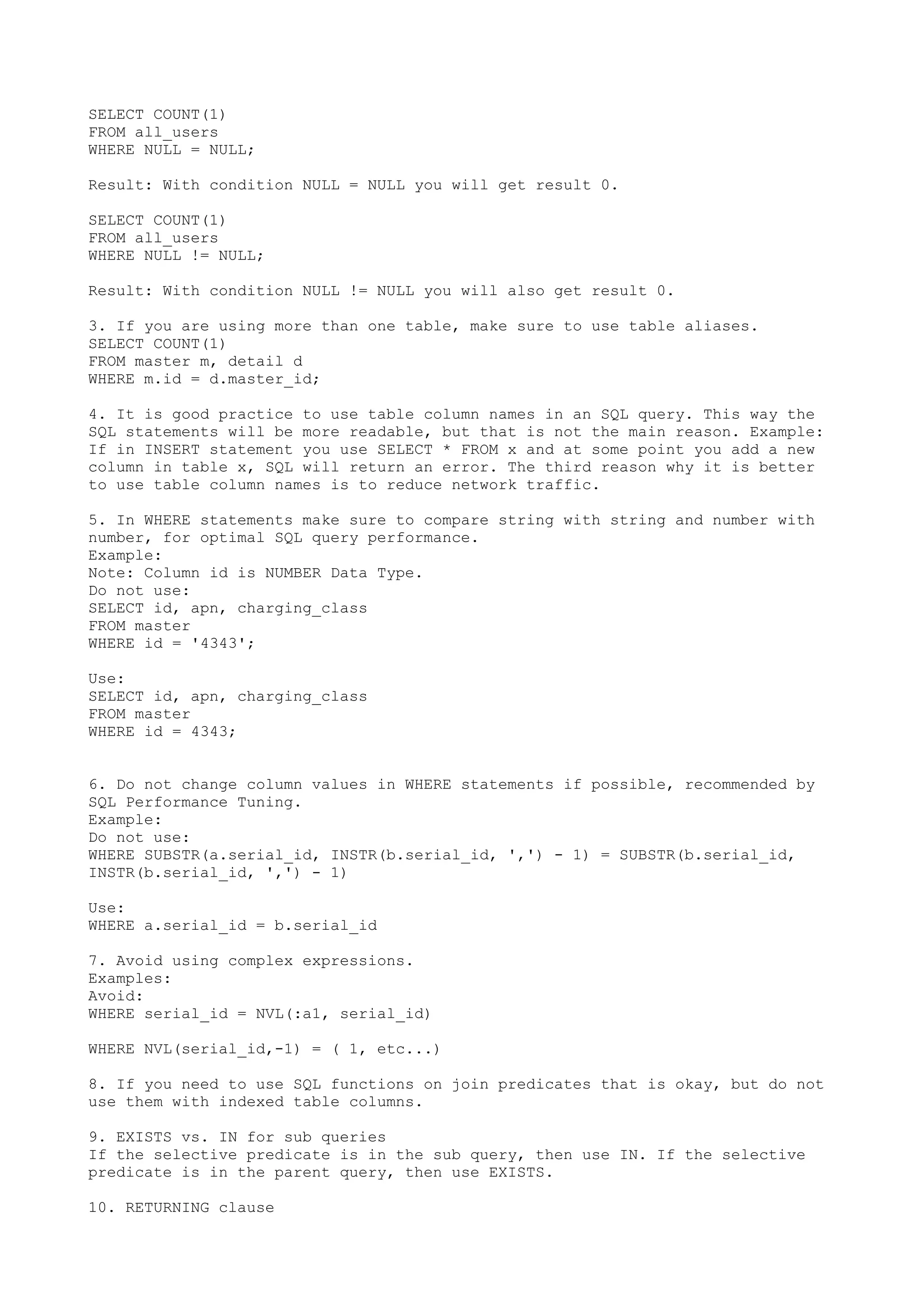 SELECT COUNT(1) FROM all_users WHERE NULL = NULL; Result: With condition NULL = NULL you will get result 0. SELECT COUNT(1) FROM all_users WHERE NULL != NULL; Result: With condition NULL != NULL you will also get result 0. 3. If you are using more than one table, make sure to use table aliases. SELECT COUNT(1) FROM master m, detail d WHERE m.id = d.master_id; 4. It is good practice to use table column names in an SQL query. This way the SQL statements will be more readable, but that is not the main reason. Example: If in INSERT statement you use SELECT * FROM x and at some point you add a new column in table x, SQL will return an error. The third reason why it is better to use table column names is to reduce network traffic. 5. In WHERE statements make sure to compare string with string and number with number, for optimal SQL query performance. Example: Note: Column id is NUMBER Data Type. Do not use: SELECT id, apn, charging_class FROM master WHERE id = '4343'; Use: SELECT id, apn, charging_class FROM master WHERE id = 4343; 6. Do not change column values in WHERE statements if possible, recommended by SQL Performance Tuning. Example: Do not use: WHERE SUBSTR(a.serial_id, INSTR(b.serial_id, ',') - 1) = SUBSTR(b.serial_id, INSTR(b.serial_id, ',') - 1) Use: WHERE a.serial_id = b.serial_id 7. Avoid using complex expressions. Examples: Avoid: WHERE serial_id = NVL(:a1, serial_id) WHERE NVL(serial_id,-1) = ( 1, etc...) 8. If you need to use SQL functions on join predicates that is okay, but do not use them with indexed table columns. 9. EXISTS vs. IN for sub queries If the selective predicate is in the sub query, then use IN. If the selective predicate is in the parent query, then use EXISTS. 10. RETURNING clause 