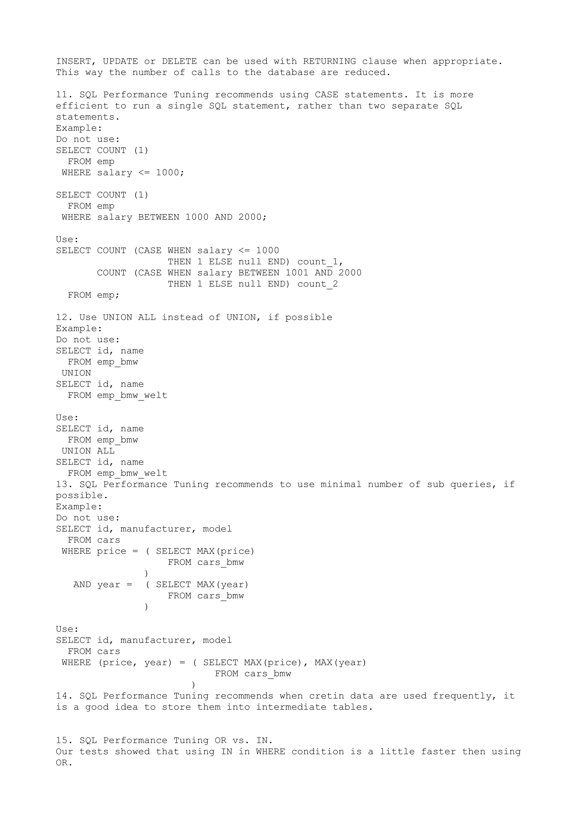 INSERT, UPDATE or DELETE can be used with RETURNING clause when appropriate. This way the number of calls to the database are reduced. 11. SQL Performance Tuning recommends using CASE statements. It is more efficient to run a single SQL statement, rather than two separate SQL statements. Example: Do not use: SELECT COUNT (1) FROM emp WHERE salary <= 1000; SELECT COUNT (1) FROM emp WHERE salary BETWEEN 1000 AND 2000; Use: SELECT COUNT (CASE WHEN salary <= 1000 THEN 1 ELSE null END) count_1, COUNT (CASE WHEN salary BETWEEN 1001 AND 2000 THEN 1 ELSE null END) count_2 FROM emp; 12. Use UNION ALL instead of UNION, if possible Example: Do not use: SELECT id, name FROM emp_bmw UNION SELECT id, name FROM emp_bmw_welt Use: SELECT id, name FROM emp_bmw UNION ALL SELECT id, name FROM emp_bmw_welt 13. SQL Performance Tuning recommends to use minimal number of sub queries, if possible. Example: Do not use: SELECT id, manufacturer, model FROM cars WHERE price = ( SELECT MAX(price) FROM cars_bmw ) AND year = ( SELECT MAX(year) FROM cars_bmw ) Use: SELECT id, manufacturer, model FROM cars WHERE (price, year) = ( SELECT MAX(price), MAX(year) FROM cars_bmw ) 14. SQL Performance Tuning recommends when cretin data are used frequently, it is a good idea to store them into intermediate tables. 15. SQL Performance Tuning OR vs. IN. Our tests showed that using IN in WHERE condition is a little faster then using OR. 