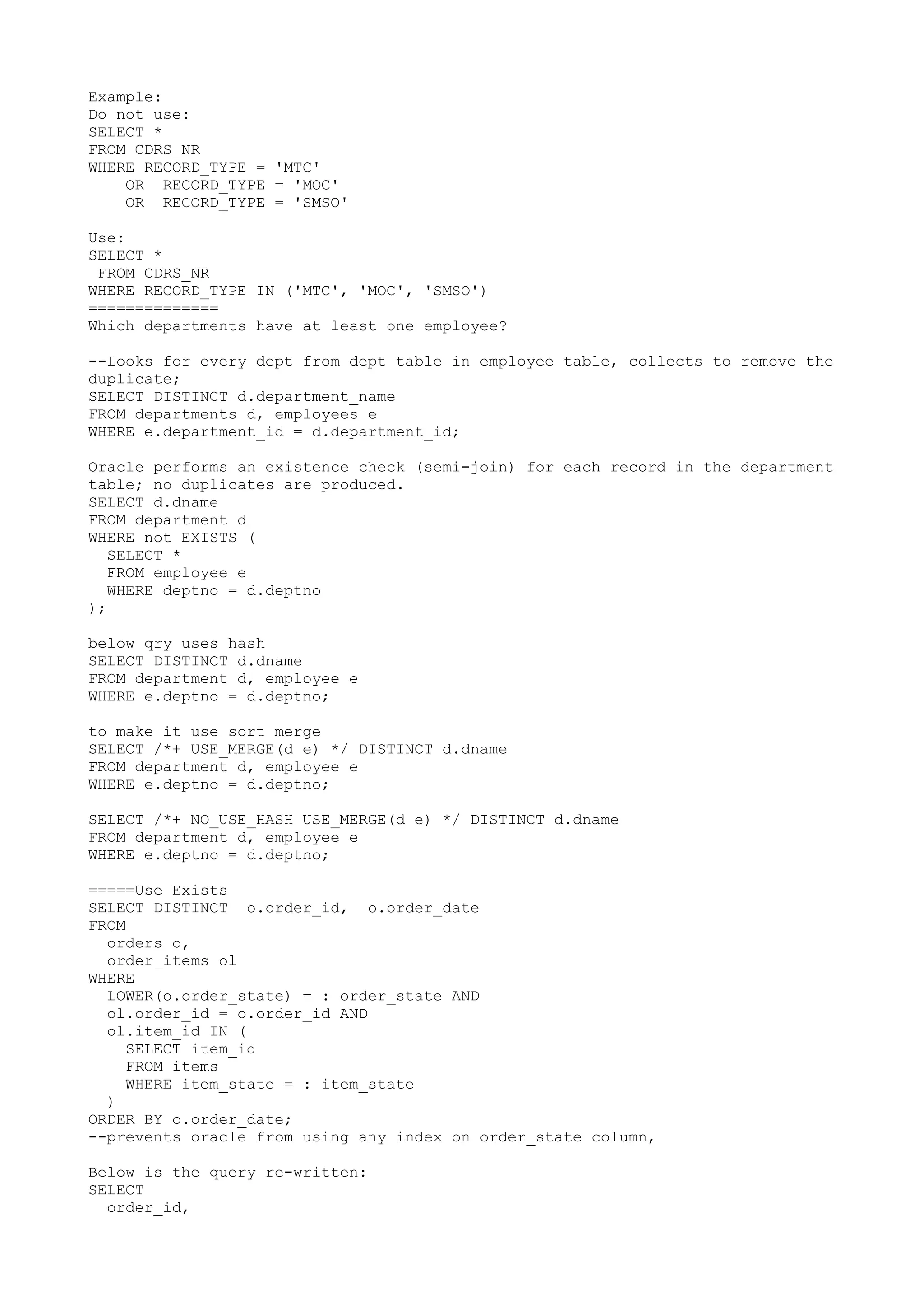 Example: Do not use: SELECT * FROM CDRS_NR WHERE RECORD_TYPE = 'MTC' OR RECORD_TYPE = 'MOC' OR RECORD_TYPE = 'SMSO' Use: SELECT * FROM CDRS_NR WHERE RECORD_TYPE IN ('MTC', 'MOC', 'SMSO') ============== Which departments have at least one employee? --Looks for every dept from dept table in employee table, collects to remove the duplicate; SELECT DISTINCT d.department_name FROM departments d, employees e WHERE e.department_id = d.department_id; Oracle performs an existence check (semi-join) for each record in the department table; no duplicates are produced. SELECT d.dname FROM department d WHERE not EXISTS ( SELECT * FROM employee e WHERE deptno = d.deptno ); below qry uses hash SELECT DISTINCT d.dname FROM department d, employee e WHERE e.deptno = d.deptno; to make it use sort merge SELECT /*+ USE_MERGE(d e) */ DISTINCT d.dname FROM department d, employee e WHERE e.deptno = d.deptno; SELECT /*+ NO_USE_HASH USE_MERGE(d e) */ DISTINCT d.dname FROM department d, employee e WHERE e.deptno = d.deptno; =====Use Exists SELECT DISTINCT o.order_id, o.order_date FROM orders o, order_items ol WHERE LOWER(o.order_state) = : order_state AND ol.order_id = o.order_id AND ol.item_id IN ( SELECT item_id FROM items WHERE item_state = : item_state ) ORDER BY o.order_date; --prevents oracle from using any index on order_state column, Below is the query re-written: SELECT order_id, 