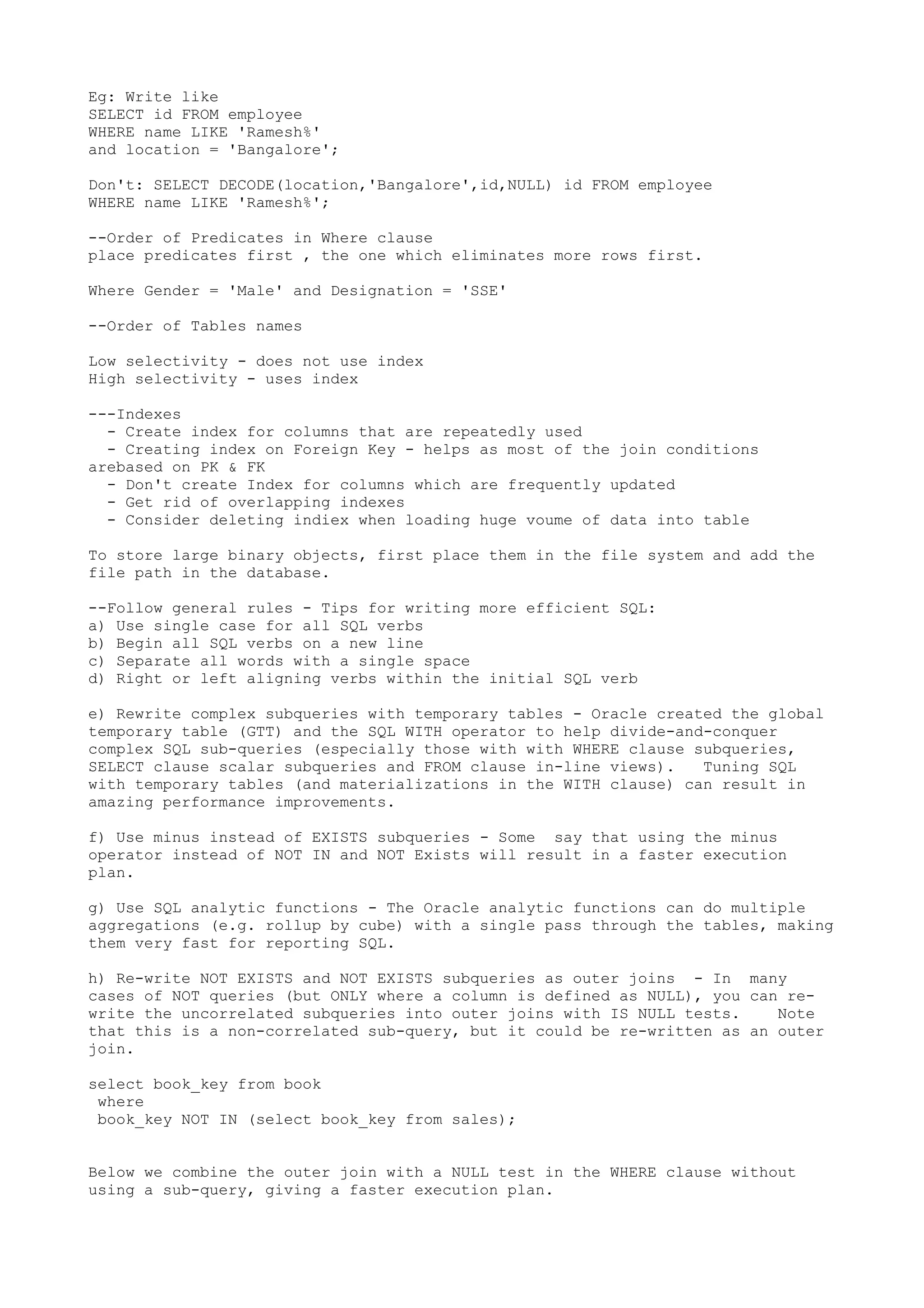 Eg: Write like SELECT id FROM employee WHERE name LIKE 'Ramesh%' and location = 'Bangalore'; Don't: SELECT DECODE(location,'Bangalore',id,NULL) id FROM employee WHERE name LIKE 'Ramesh%'; --Order of Predicates in Where clause place predicates first , the one which eliminates more rows first. Where Gender = 'Male' and Designation = 'SSE' --Order of Tables names Low selectivity - does not use index High selectivity - uses index ---Indexes - Create index for columns that are repeatedly used - Creating index on Foreign Key - helps as most of the join conditions arebased on PK & FK - Don't create Index for columns which are frequently updated - Get rid of overlapping indexes - Consider deleting indiex when loading huge voume of data into table To store large binary objects, first place them in the file system and add the file path in the database. --Follow general rules - Tips for writing more efficient SQL: a) Use single case for all SQL verbs b) Begin all SQL verbs on a new line c) Separate all words with a single space d) Right or left aligning verbs within the initial SQL verb e) Rewrite complex subqueries with temporary tables - Oracle created the global temporary table (GTT) and the SQL WITH operator to help divide-and-conquer complex SQL sub-queries (especially those with with WHERE clause subqueries, SELECT clause scalar subqueries and FROM clause in-line views). Tuning SQL with temporary tables (and materializations in the WITH clause) can result in amazing performance improvements. f) Use minus instead of EXISTS subqueries - Some say that using the minus operator instead of NOT IN and NOT Exists will result in a faster execution plan. g) Use SQL analytic functions - The Oracle analytic functions can do multiple aggregations (e.g. rollup by cube) with a single pass through the tables, making them very fast for reporting SQL. h) Re-write NOT EXISTS and NOT EXISTS subqueries as outer joins - In many cases of NOT queries (but ONLY where a column is defined as NULL), you can re- write the uncorrelated subqueries into outer joins with IS NULL tests. Note that this is a non-correlated sub-query, but it could be re-written as an outer join. select book_key from book where book_key NOT IN (select book_key from sales); Below we combine the outer join with a NULL test in the WHERE clause without using a sub-query, giving a faster execution plan. 