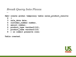 Break Query Into Pieces
SQL> create global temporary table sales_product_results
2 (
3 sale_date date,
4 customer_number number,
5 amount number,
6 product_type varchar2(12),
7 product_name varchar2(12)
8 ) on commit preserve rows;
Table created.
 