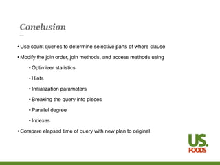 Conclusion
• Use count queries to determine selective parts of where clause
• Modify the join order, join methods, and access methods using
• Optimizer statistics
• Hints
• Initialization parameters
• Breaking the query into pieces
• Parallel degree
• Indexes
• Compare elapsed time of query with new plan to original
 