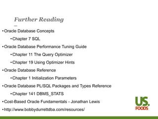 Further Reading
•Oracle Database Concepts
•Chapter 7 SQL
•Oracle Database Performance Tuning Guide
•Chapter 11 The Query Optimizer
•Chapter 19 Using Optimizer Hints
•Oracle Database Reference
•Chapter 1 Initialization Parameters
•Oracle Database PL/SQL Packages and Types Reference
•Chapter 141 DBMS_STATS
•Cost-Based Oracle Fundamentals - Jonathan Lewis
•http://www.bobbydurrettdba.com/resources/
 