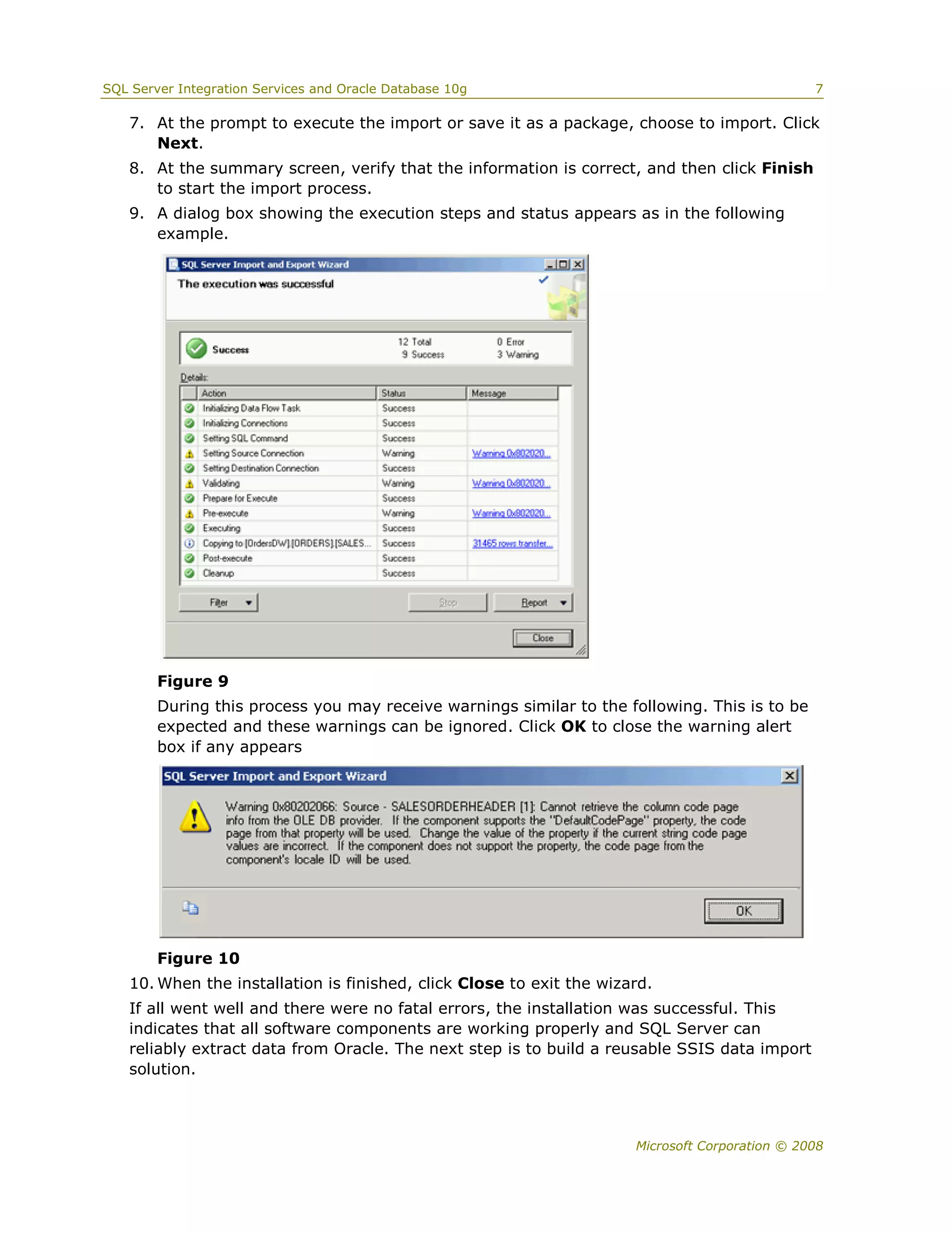 SQL Server Integration Services and Oracle Database 10g                                         7

   7. At the prompt to execute the import or save it as a package, choose to import. Click
      Next.
   8. At the summary screen, verify that the information is correct, and then click Finish
      to start the import process.
   9. A dialog box showing the execution steps and status appears as in the following
      example.




        Figure 9
        During this process you may receive warnings similar to the following. This is to be
        expected and these warnings can be ignored. Click OK to close the warning alert
        box if any appears




        Figure 10
   10. When the installation is finished, click Close to exit the wizard.
   If all went well and there were no fatal errors, the installation was successful. This
   indicates that all software components are working properly and SQL Server can
   reliably extract data from Oracle. The next step is to build a reusable SSIS data import
   solution.



                                                                      Microsoft Corporation © 2008
 