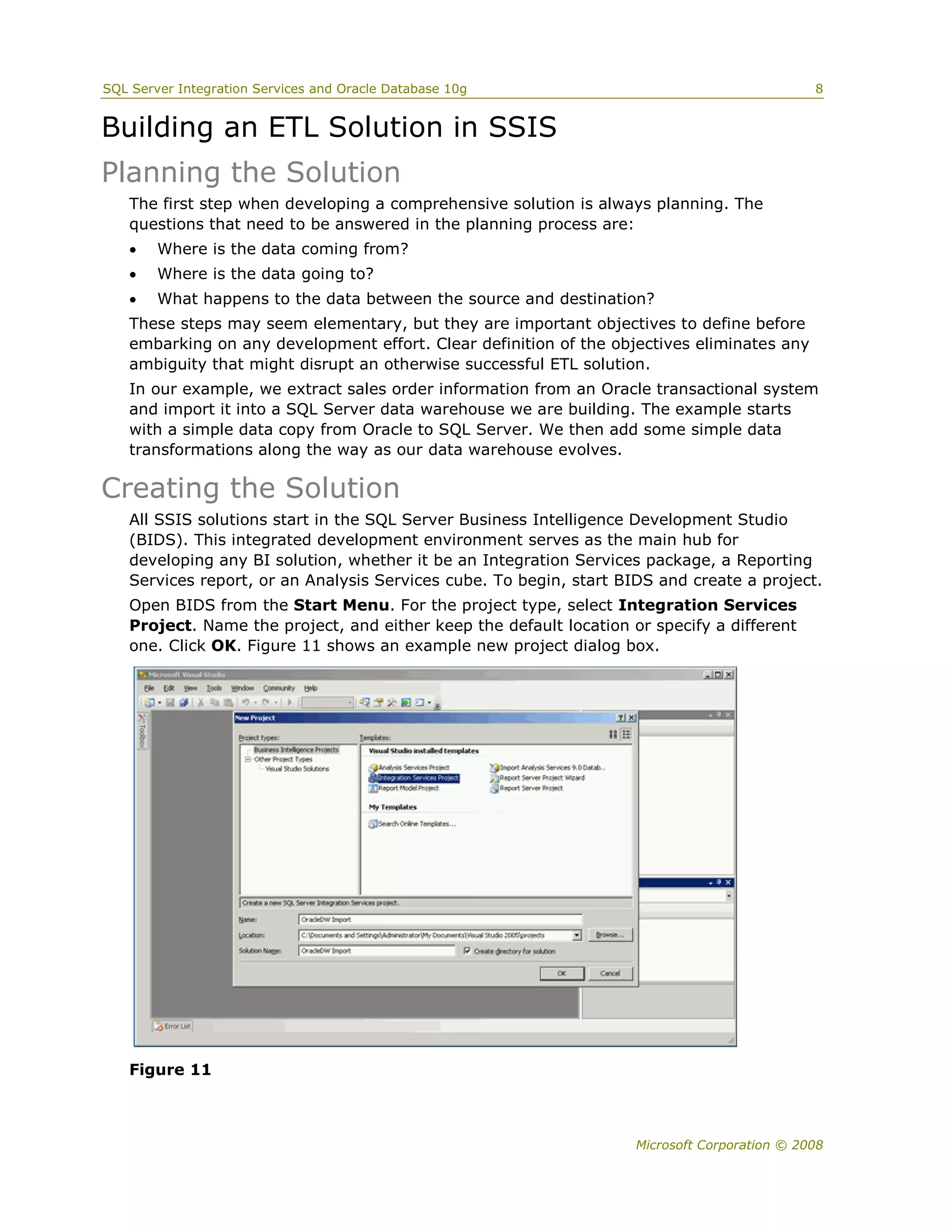 SQL Server Integration Services and Oracle Database 10g                                       8


Building an ETL Solution in SSIS
Planning the Solution
   The first step when developing a comprehensive solution is always planning. The
   questions that need to be answered in the planning process are:
       Where is the data coming from?
       Where is the data going to?
       What happens to the data between the source and destination?
   These steps may seem elementary, but they are important objectives to define before
   embarking on any development effort. Clear definition of the objectives eliminates any
   ambiguity that might disrupt an otherwise successful ETL solution.
   In our example, we extract sales order information from an Oracle transactional system
   and import it into a SQL Server data warehouse we are building. The example starts
   with a simple data copy from Oracle to SQL Server. We then add some simple data
   transformations along the way as our data warehouse evolves.

Creating the Solution
   All SSIS solutions start in the SQL Server Business Intelligence Development Studio
   (BIDS). This integrated development environment serves as the main hub for
   developing any BI solution, whether it be an Integration Services package, a Reporting
   Services report, or an Analysis Services cube. To begin, start BIDS and create a project.
   Open BIDS from the Start Menu. For the project type, select Integration Services
   Project. Name the project, and either keep the default location or specify a different
   one. Click OK. Figure 11 shows an example new project dialog box.




   Figure 11



                                                                    Microsoft Corporation © 2008
 